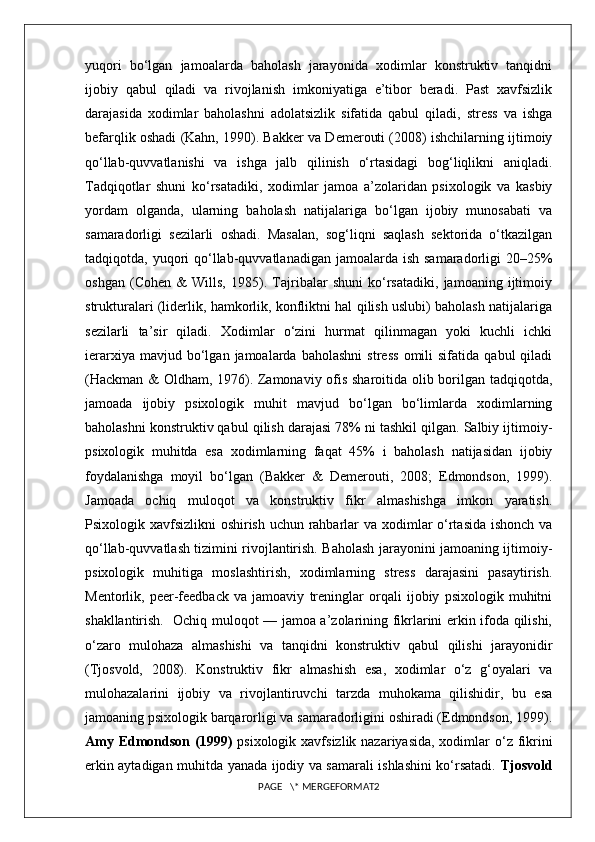 yuqori   bo‘lgan   jamoalarda   baholash   jarayonida   xodimlar   konstruktiv   tanqidni
ijobiy   qabul   qiladi   va   rivojlanish   imkoniyatiga   e’tibor   beradi.   Past   xavfsizlik
darajasida   xodimlar   baholashni   adolatsizlik   sifatida   qabul   qiladi,   stress   va   ishga
befarqlik oshadi (Kahn, 1990). Bakker va Demerouti (2008) ishchilarning ijtimoiy
qo‘llab-quvvatlanishi   va   ishga   jalb   qilinish   o‘rtasidagi   bog‘liqlikni   aniqladi.
Tadqiqotlar   shuni   ko‘rsatadiki,   xodimlar   jamoa   a’zolaridan   psixologik   va   kasbiy
yordam   olganda,   ularning   baholash   natijalariga   bo‘lgan   ijobiy   munosabati   va
samaradorligi   sezilarli   oshadi.   Masalan,   sog‘liqni   saqlash   sektorida   o‘tkazilgan
tadqiqotda, yuqori  qo‘llab-quvvatlanadigan jamoalarda  ish  samaradorligi  20–25%
oshgan   (Cohen   &   Wills,   1985).   Tajribalar   shuni   ko‘rsatadiki,   jamoaning   ijtimoiy
strukturalari (liderlik, hamkorlik, konfliktni hal qilish uslubi) baholash natijalariga
sezilarli   ta’sir   qiladi.   Xodimlar   o‘zini   hurmat   qilinmagan   yoki   kuchli   ichki
ierarxiya   mavjud  bo‘lgan  jamoalarda   baholashni   stress   omili   sifatida   qabul   qiladi
(Hackman & Oldham, 1976). Zamonaviy ofis sharoitida olib borilgan tadqiqotda,
jamoada   ijobiy   psixologik   muhit   mavjud   bo‘lgan   bo‘limlarda   xodimlarning
baholashni konstruktiv qabul qilish darajasi 78% ni tashkil qilgan. Salbiy ijtimoiy-
psixologik   muhitda   esa   xodimlarning   faqat   45%   i   baholash   natijasidan   ijobiy
foydalanishga   moyil   bo‘lgan   (Bakker   &   Demerouti,   2008;   Edmondson,   1999).
Jamoada   ochiq   muloqot   va   konstruktiv   fikr   almashishga   imkon   yaratish.
Psixologik xavfsizlikni oshirish uchun rahbarlar va xodimlar  o‘rtasida  ishonch va
qo‘llab-quvvatlash tizimini rivojlantirish. Baholash jarayonini jamoaning ijtimoiy-
psixologik   muhitiga   moslashtirish,   xodimlarning   stress   darajasini   pasaytirish.
Mentorlik,   peer-feedback   va   jamoaviy   treninglar   orqali   ijobiy   psixologik   muhitni
shakllantirish.   Ochiq muloqot — jamoa a’zolarining fikrlarini erkin ifoda qilishi,
o‘zaro   mulohaza   almashishi   va   tanqidni   konstruktiv   qabul   qilishi   jarayonidir
(Tjosvold,   2008).   Konstruktiv   fikr   almashish   esa,   xodimlar   o‘z   g‘oyalari   va
mulohazalarini   ijobiy   va   rivojlantiruvchi   tarzda   muhokama   qilishidir,   bu   esa
jamoaning psixologik barqarorligi va samaradorligini oshiradi (Edmondson, 1999).
Amy Edmondson (1999)   psixologik xavfsizlik nazariyasida, xodimlar  o‘z fikrini
erkin aytadigan muhitda yanada ijodiy va samarali ishlashini ko‘rsatadi.   Tjosvold
PAGE   \* MERGEFORMAT2 
