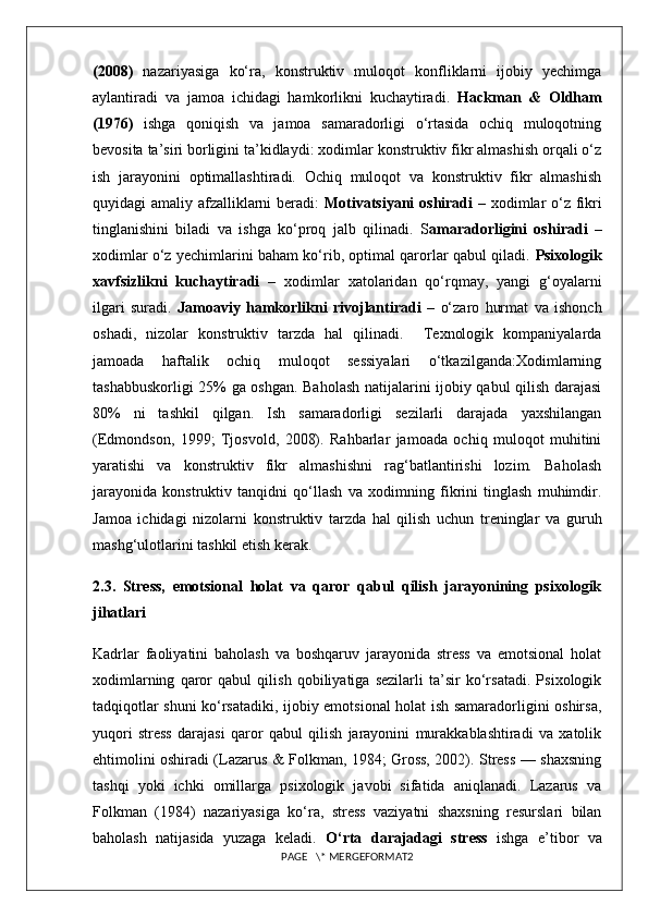 (2008)   nazariyasiga   ko‘ra,   konstruktiv   muloqot   konfliklarni   ijobiy   yechimga
aylantiradi   va   jamoa   ichidagi   hamkorlikni   kuchaytiradi.   Hackman   &   Oldham
(1976)   ishga   qoniqish   va   jamoa   samaradorligi   o‘rtasida   ochiq   muloqotning
bevosita ta’siri borligini ta’kidlaydi: xodimlar konstruktiv fikr almashish orqali o‘z
ish   jarayonini   optimallashtiradi.   Ochiq   muloqot   va   konstruktiv   fikr   almashish
quyidagi amaliy afzalliklarni  beradi:   Motivatsiyani  oshiradi   – xodimlar  o‘z fikri
tinglanishini   biladi   va   ishga   ko‘proq   jalb   qilinadi.   S amaradorligini   oshiradi   –
xodimlar o‘z yechimlarini baham ko‘rib, optimal qarorlar qabul qiladi.  Psixologik
xavfsizlikni   kuchaytiradi   –   xodimlar   xatolaridan   qo‘rqmay,   yangi   g‘oyalarni
ilgari   suradi.   Jamoaviy   hamkorlikni   rivojlantiradi   –   o‘zaro   hurmat   va   ishonch
oshadi,   nizolar   konstruktiv   tarzda   hal   qilinadi.     Texnologik   kompaniyalarda
jamoada   haftalik   ochiq   muloqot   sessiyalari   o‘tkazilganda:Xodimlarning
tashabbuskorligi 25% ga oshgan. Baholash natijalarini ijobiy qabul qilish darajasi
80%   ni   tashkil   qilgan.   Ish   samaradorligi   sezilarli   darajada   yaxshilangan
(Edmondson,   1999;   Tjosvold,   2008).   Rahbarlar   jamoada   ochiq   muloqot   muhitini
yaratishi   va   konstruktiv   fikr   almashishni   rag‘batlantirishi   lozim.   Baholash
jarayonida   konstruktiv   tanqidni   qo‘llash   va   xodimning   fikrini   tinglash   muhimdir.
Jamoa   ichidagi   nizolarni   konstruktiv   tarzda   hal   qilish   uchun   treninglar   va   guruh
mashg‘ulotlarini tashkil etish kerak. 
2.3.   Stress,   emotsional   holat   va   qaror   qabul   qilish   jarayonining   psixologik
jihatlari
Kadrlar   faoliyatini   baholash   va   boshqaruv   jarayonida   stress   va   emotsional   holat
xodimlarning   qaror   qabul   qilish   qobiliyatiga   sezilarli   ta’sir   ko‘rsatadi.   Psixologik
tadqiqotlar shuni ko‘rsatadiki, ijobiy emotsional holat ish samaradorligini oshirsa,
yuqori   stress   darajasi   qaror   qabul   qilish   jarayonini   murakkablashtiradi   va   xatolik
ehtimolini oshiradi (Lazarus & Folkman, 1984; Gross, 2002). Stress — shaxsning
tashqi   yoki   ichki   omillarga   psixologik   javobi   sifatida   aniqlanadi.   Lazarus   va
Folkman   (1984)   nazariyasiga   ko‘ra,   stress   vaziyatni   shaxsning   resurslari   bilan
baholash   natijasida   yuzaga   keladi.   O‘rta   darajadagi   stress   ishga   e’tibor   va
PAGE   \* MERGEFORMAT2 