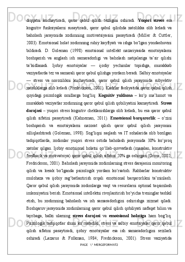 diqqatni   kuchaytiradi,   qaror   qabul   qilish   tezligini   oshiradi.   Yuqori   stress   esa
kognitiv   funksiyalarni   susaytiradi,   qaror   qabul   qilishda   xatolikka   olib   keladi   va
baholash   jarayonida   xodimning   motivatsiyasini   pasaytiradi   (Miller   &   Cuttler,
2003). Emotsional holat xodimning ruhiy kayfiyati va ishga bo‘lgan yondashuvini
bildiradi.   D.   Goleman   (1998)   emotsional   intellekt   nazariyasida   emotsiyalarni
boshqarish   va   anglash   ish   samaradorligi   va   baholash   natijalariga   ta’sir   qilishi
ta’kidlanadi.   Ijobiy   emotsiyalar   —   ijodiy   yechimlar   topishga,   murakkab
vaziyatlarda tez va samarali qaror qabul qilishga yordam beradi. Salbiy emotsiyalar
—   stress   va   norozilikni   kuchaytiradi,   qaror   qabul   qilish   jarayonida   subyektiv
xatoliklarga olib keladi (Fredrickson, 2001). Kadrlar faoliyatida qaror qabul qilish
quyidagi   psixologik   omillarga   bog‘liq:   Kognitiv   yuklama   –   ko‘p   ma’lumot   va
murakkab vaziyatlar xodimning qaror qabul qilish qobiliyatini kamaytiradi.  Stress
darajasi   –   yuqori   stress   kognitiv   cheklanishlarga   olib   keladi,   bu   esa   qaror   qabul
qilish   sifatini   pasaytiradi   (Kahneman,   2011).   Emotsional   barqarorlik   –   o‘zini
boshqarish   va   emotsiyalarni   nazorat   qilish   qaror   qabul   qilish   jarayonini
silliqlashtiradi   (Goleman,   1998).   Sog‘liqni   saqlash   va   IT   sohalarida   olib   borilgan
tadqiqotlarda,   xodimlar   yuqori   stress   ostida   baholash   jarayonida   30%   ko‘proq
xatolar qilgan. Ijobiy emotsional  holatni  qo‘llab-quvvatlash (masalan, konstruktiv
feedback va motivatsiya) qaror qabul qilish sifatini 20% ga oshirgan (Gross, 2002;
Fredrickson, 2001). Baholash jarayonida xodimlarning stress darajasini monitoring
qilish   va   kerak   bo‘lganda   psixologik   yordam   ko‘rsatish.   Rahbarlar   konstruktiv
mulohaza   va   ijobiy   rag‘batlantirish   orqali   emotsional   barqarorlikni   ta’minlash.
Qaror   qabul   qilish   jarayonida   xodimlarga   vaqt   va   resurslarni   optimal   taqsimlash
imkoniyatini berish. Emotsional intellektni rivojlantirish bo‘yicha treninglar tashkil
etish,   bu   xodimning   baholash   va   ish   samaradorligini   oshirishga   xizmat   qiladi.
Boshqaruv jarayonida xodimlarning qaror  qabul  qilish qobiliyati  nafaqat  bilim va
tajribaga,   balki   ularning   stress   darajasi   va   emotsional   holatiga   ham   bog‘liq.
Psixologik tadqiqotlar shuni  ko‘rsatadiki, stress va salbiy emotsiyalar qaror qabul
qilish   sifatini   pasaytiradi,   ijobiy   emotsiyalar   esa   ish   samaradorligini   sezilarli
oshiradi   (Lazarus   &   Folkman,   1984;   Fredrickson,   2001).   Stress   vaziyatida
PAGE   \* MERGEFORMAT2 