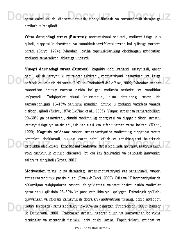 qaror   qabul   qilish,   diqqatni   jamlash,   ijodiy   fikrlash   va   samaradorlik   darajasiga
sezilarli ta’sir qiladi.
O‘rta   darajadagi   stress   (Eustress) :   motivatsiyani   oshiradi,   xodimni   ishga   jalb
qiladi,   diqqatni   kuchaytiradi   va   murakkab   vazifalarni   tezroq   hal   qilishga   yordam
beradi   (Selye,   1974).   Masalan,   loyiha   topshiriqlarining   cheklangan   muddatlari
xodimni samaraliroq ishlashga undaydi.
Yuoqri   darajadagi   stress   (Distress) :   kognitiv   qobiliyatlarni   susaytiradi,   qaror
qabul   qilish   jarayonini   murakkablashtiradi,   motivatsiyani   pasaytiradi   va   ishga
befarqlikni keltirib chiqaradi (LePine, Podsakoff & LePine, 2005). Masalan, rahbar
tomonidan   doimiy   nazorat   ostida   bo‘lgan   xodimda   tashvish   va   xatoliklar
ko‘payadi.   Tadqiqotlar   shuni   ko‘rsatadiki,   o‘rta   darajadagi   stress   ish
samaradorligini   10–15%   oshirishi   mumkin,   chunki   u   xodimni   vazifaga   yanada
e’tiborli qiladi (Selye, 1974; LePine et al., 2005). Yuqori stress esa samaradorlikni
20–30%   ga   pasaytiradi,   chunki   xodimning   energiyasi   va   diqqat   e’tibori   stressni
kamaytirishga   yo‘naltiriladi,   ish   natijalari   esa   sifat   jihatdan   zarar   ko‘radi   (Kahn,
1990).   Kognitiv   yuklama :   yuqori   stress   vaziyatida   xodimning   diqqat   va   xotira
resurslari   cheklanadi,   bu   esa   qaror   qabul   qilish   va   topshiriqlarni   bajarishda
xatolikka olib keladi.  Emotsional reaksiya : stress xodimda qo‘rquv, asabiylashish
yoki   tushkunlik   keltirib   chiqaradi,   bu   esa   ish   faoliyatini   va   baholash   jarayonini
salbiy ta’sir qiladi (Gross, 2002).
Motivatsion   ta’sir :   o‘rta   darajadagi   stress   motivatsiyani   rag‘batlantiradi,   yuqori
stress esa xodimni passiv qiladi (Ryan & Deci, 2000). Ofis va IT kompaniyalarida
o‘tkazilgan   tadqiqotlarda,   yuqori   ish   yuklamasi   va   vaqt   bosimi   ostida   xodimlar
qaror  qabul qilishda 25–30% ko‘proq xatolikka yo‘l qo‘ygan. Psixologik qo‘llab-
quvvatlash   va   stressni   kamaytirish   choralari   (motivatsion   trening,   ochiq   muloqot,
ijobiy  feedback)   samaradorlikni   15–20%   ga  oshirgan   (Fredrickson,   2001;   Bakker
&   Demerouti,   2008).   Rahbarlar   stressni   nazorat   qilish   va   kamaytirish   bo‘yicha
treninglar   va   mentorlik   tizimini   joriy   etishi   lozim.   Topshiriqlarni   muddat   va
PAGE   \* MERGEFORMAT2 
