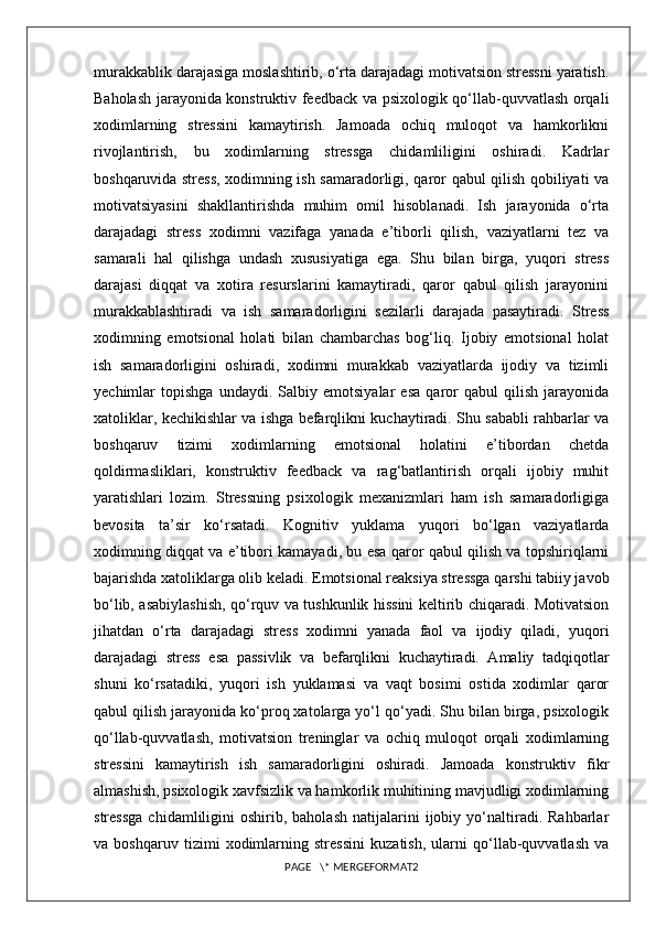 murakkablik darajasiga moslashtirib, o‘rta darajadagi motivatsion stressni yaratish.
Baholash jarayonida konstruktiv feedback va psixologik qo‘llab-quvvatlash orqali
xodimlarning   stressini   kamaytirish.   Jamoada   ochiq   muloqot   va   hamkorlikni
rivojlantirish,   bu   xodimlarning   stressga   chidamliligini   oshiradi.   Kadrlar
boshqaruvida stress, xodimning ish samaradorligi, qaror qabul qilish qobiliyati va
motivatsiyasini   shakllantirishda   muhim   omil   hisoblanadi.   Ish   jarayonida   o‘rta
darajadagi   stress   xodimni   vazifaga   yanada   e’tiborli   qilish,   vaziyatlarni   tez   va
samarali   hal   qilishga   undash   xususiyatiga   ega.   Shu   bilan   birga,   yuqori   stress
darajasi   diqqat   va   xotira   resurslarini   kamaytiradi,   qaror   qabul   qilish   jarayonini
murakkablashtiradi   va   ish   samaradorligini   sezilarli   darajada   pasaytiradi.   Stress
xodimning   emotsional   holati   bilan   chambarchas   bog‘liq.   Ijobiy   emotsional   holat
ish   samaradorligini   oshiradi,   xodimni   murakkab   vaziyatlarda   ijodiy   va   tizimli
yechimlar   topishga   undaydi.   Salbiy   emotsiyalar   esa   qaror   qabul   qilish   jarayonida
xatoliklar, kechikishlar va ishga befarqlikni kuchaytiradi. Shu sababli rahbarlar va
boshqaruv   tizimi   xodimlarning   emotsional   holatini   e’tibordan   chetda
qoldirmasliklari,   konstruktiv   feedback   va   rag‘batlantirish   orqali   ijobiy   muhit
yaratishlari   lozim.   Stressning   psixologik   mexanizmlari   ham   ish   samaradorligiga
bevosita   ta’sir   ko‘rsatadi.   Kognitiv   yuklama   yuqori   bo‘lgan   vaziyatlarda
xodimning diqqat va e’tibori kamayadi, bu esa qaror qabul qilish va topshiriqlarni
bajarishda xatoliklarga olib keladi. Emotsional reaksiya stressga qarshi tabiiy javob
bo‘lib, asabiylashish, qo‘rquv va tushkunlik hissini keltirib chiqaradi. Motivatsion
jihatdan   o‘rta   darajadagi   stress   xodimni   yanada   faol   va   ijodiy   qiladi,   yuqori
darajadagi   stress   esa   passivlik   va   befarqlikni   kuchaytiradi.   Amaliy   tadqiqotlar
shuni   ko‘rsatadiki,   yuqori   ish   yuklamasi   va   vaqt   bosimi   ostida   xodimlar   qaror
qabul qilish jarayonida ko‘proq xatolarga yo‘l qo‘yadi. Shu bilan birga, psixologik
qo‘llab-quvvatlash,   motivatsion   treninglar   va   ochiq   muloqot   orqali   xodimlarning
stressini   kamaytirish   ish   samaradorligini   oshiradi.   Jamoada   konstruktiv   fikr
almashish, psixologik xavfsizlik va hamkorlik muhitining mavjudligi xodimlarning
stressga   chidamliligini   oshirib,  baholash   natijalarini   ijobiy   yo‘naltiradi.  Rahbarlar
va   boshqaruv   tizimi   xodimlarning   stressini   kuzatish,   ularni   qo‘llab-quvvatlash   va
PAGE   \* MERGEFORMAT2 