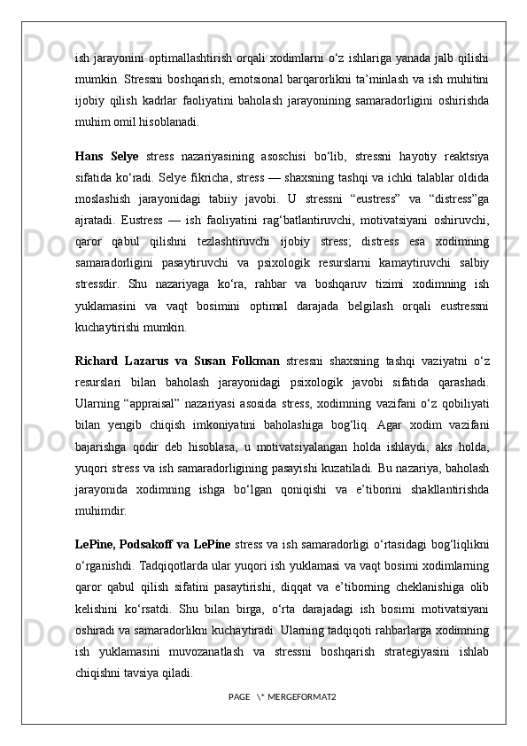 ish  jarayonini   optimallashtirish  orqali   xodimlarni   o‘z  ishlariga  yanada  jalb qilishi
mumkin. Stressni  boshqarish, emotsional  barqarorlikni ta’minlash  va ish muhitini
ijobiy   qilish   kadrlar   faoliyatini   baholash   jarayonining   samaradorligini   oshirishda
muhim omil hisoblanadi. 
Hans   Selye   stress   nazariyasining   asoschisi   bo‘lib,   stressni   hayotiy   reaktsiya
sifatida ko‘radi. Selye fikricha, stress — shaxsning tashqi va ichki talablar oldida
moslashish   jarayonidagi   tabiiy   javobi.   U   stressni   “eustress”   va   “distress”ga
ajratadi.   Eustress   —   ish   faoliyatini   rag‘batlantiruvchi,   motivatsiyani   oshiruvchi,
qaror   qabul   qilishni   tezlashtiruvchi   ijobiy   stress;   distress   esa   xodimning
samaradorligini   pasaytiruvchi   va   psixologik   resurslarni   kamaytiruvchi   salbiy
stressdir.   Shu   nazariyaga   ko‘ra,   rahbar   va   boshqaruv   tizimi   xodimning   ish
yuklamasini   va   vaqt   bosimini   optimal   darajada   belgilash   orqali   eustressni
kuchaytirishi mumkin.
Richard   Lazarus   va   Susan   Folkman   stressni   shaxsning   tashqi   vaziyatni   o‘z
resurslari   bilan   baholash   jarayonidagi   psixologik   javobi   sifatida   qarashadi.
Ularning   “appraisal”   nazariyasi   asosida   stress,   xodimning   vazifani   o‘z   qobiliyati
bilan   yengib   chiqish   imkoniyatini   baholashiga   bog‘liq.   Agar   xodim   vazifani
bajarishga   qodir   deb   hisoblasa,   u   motivatsiyalangan   holda   ishlaydi;   aks   holda,
yuqori stress va ish samaradorligining pasayishi kuzatiladi. Bu nazariya, baholash
jarayonida   xodimning   ishga   bo‘lgan   qoniqishi   va   e’tiborini   shakllantirishda
muhimdir.
LePine, Podsakoff va LePine   stress va ish samaradorligi o‘rtasidagi  bog‘liqlikni
o‘rganishdi. Tadqiqotlarda ular yuqori ish yuklamasi va vaqt bosimi xodimlarning
qaror   qabul   qilish   sifatini   pasaytirishi,   diqqat   va   e’tiborning   cheklanishiga   olib
kelishini   ko‘rsatdi.   Shu   bilan   birga,   o‘rta   darajadagi   ish   bosimi   motivatsiyani
oshiradi va samaradorlikni kuchaytiradi. Ularning tadqiqoti rahbarlarga xodimning
ish   yuklamasini   muvozanatlash   va   stressni   boshqarish   strategiyasini   ishlab
chiqishni tavsiya qiladi.
PAGE   \* MERGEFORMAT2 