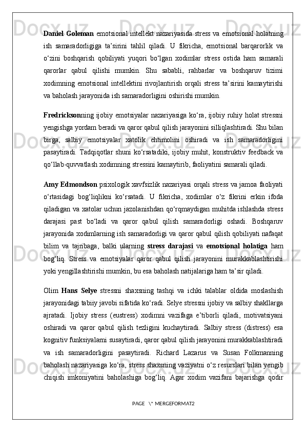 Daniel Goleman   emotsional  intellekt  nazariyasida stress  va emotsional  holatning
ish   samaradorligiga   ta’sirini   tahlil   qiladi.   U   fikricha,   emotsional   barqarorlik   va
o‘zini   boshqarish   qobiliyati   yuqori   bo‘lgan   xodimlar   stress   ostida   ham   samarali
qarorlar   qabul   qilishi   mumkin.   Shu   sababli,   rahbarlar   va   boshqaruv   tizimi
xodimning  emotsional   intellektini   rivojlantirish   orqali   stress   ta’sirini   kamaytirishi
va baholash jarayonida ish samaradorligini oshirishi mumkin.
Fredrickson ning ijobiy emotsiyalar nazariyasiga ko‘ra, ijobiy ruhiy holat stressni
yengishga yordam beradi va qaror qabul qilish jarayonini silliqlashtiradi. Shu bilan
birga,   salbiy   emotsiyalar   xatolik   ehtimolini   oshiradi   va   ish   samaradorligini
pasaytiradi.   Tadqiqotlar   shuni   ko‘rsatadiki,   ijobiy   muhit,   konstruktiv  feedback   va
qo‘llab-quvvatlash xodimning stressini kamaytirib, faoliyatini samarali qiladi.
Amy Edmondson  psixologik xavfsizlik nazariyasi orqali stress va jamoa faoliyati
o‘rtasidagi   bog‘liqlikni   ko‘rsatadi.   U   fikricha,   xodimlar   o‘z   fikrini   erkin   ifoda
qiladigan va xatolar uchun jazolanishdan qo‘rqmaydigan muhitda ishlashda stress
darajasi   past   bo‘ladi   va   qaror   qabul   qilish   samaradorligi   oshadi.   Boshqaruv
jarayonida xodimlarning ish samaradorligi va qaror qabul qilish qobiliyati nafaqat
bilim   va   tajribaga,   balki   ularning   stress   darajasi   va   emotsional   holatiga   ham
bog‘liq.   Stress   va   emotsiyalar   qaror   qabul   qilish   jarayonini   murakkablashtirishi
yoki yengillashtirishi mumkin, bu esa baholash natijalariga ham ta’sir qiladi.
Olim   Hans   Selye   stressni   shaxsning   tashqi   va   ichki   talablar   oldida   moslashish
jarayonidagi tabiiy javobi sifatida ko‘radi. Selye stressni ijobiy va salbiy shakllarga
ajratadi.   Ijobiy   stress   (eustress)   xodimni   vazifaga   e’tiborli   qiladi,   motivatsiyani
oshiradi   va   qaror   qabul   qilish   tezligini   kuchaytiradi.   Salbiy   stress   (distress)   esa
kognitiv funksiyalarni susaytiradi, qaror qabul qilish jarayonini murakkablashtiradi
va   ish   samaradorligini   pasaytiradi.   Richard   Lazarus   va   Susan   Folkmanning
baholash nazariyasiga ko‘ra, stress shaxsning vaziyatni o‘z resurslari bilan yengib
chiqish   imkoniyatini   baholashiga   bog‘liq.   Agar   xodim   vazifani   bajarishga   qodir
PAGE   \* MERGEFORMAT2 