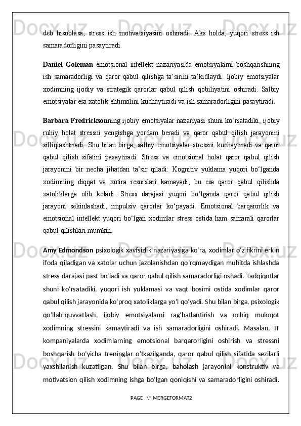 deb   hisoblasa,   stress   ish   motivatsiyasini   oshiradi.   Aks   holda,   yuqori   stress   ish
samaradorligini pasaytiradi.
Daniel   Goleman   emotsional   intellekt   nazariyasida   emotsiyalarni   boshqarishning
ish   samaradorligi   va   qaror   qabul   qilishga   ta’sirini   ta’kidlaydi.   Ijobiy   emotsiyalar
xodimning   ijodiy   va   strategik   qarorlar   qabul   qilish   qobiliyatini   oshiradi.   Salbiy
emotsiyalar esa xatolik ehtimolini kuchaytiradi va ish samaradorligini pasaytiradi.
Barbara Fredrickson ning ijobiy emotsiyalar nazariyasi shuni ko‘rsatadiki, ijobiy
ruhiy   holat   stressni   yengishga   yordam   beradi   va   qaror   qabul   qilish   jarayonini
silliqlashtiradi.   Shu   bilan   birga,   salbiy   emotsiyalar   stressni   kuchaytiradi   va   qaror
qabul   qilish   sifatini   pasaytiradi.   Stress   va   emotsional   holat   qaror   qabul   qilish
jarayonini   bir   necha   jihatdan   ta’sir   qiladi:   Kognitiv   yuklama   yuqori   bo‘lganda
xodimning   diqqat   va   xotira   resurslari   kamayadi,   bu   esa   qaror   qabul   qilishda
xatoliklarga   olib   keladi.   Stress   darajasi   yuqori   bo‘lganda   qaror   qabul   qilish
jarayoni   sekinlashadi,   impulsiv   qarorlar   ko‘payadi.   Emotsional   barqarorlik   va
emotsional   intellekt   yuqori   bo‘lgan   xodimlar   stress   ostida   ham   samarali   qarorlar
qabul qilishlari mumkin.
Amy Edmondson   psixologik xavfsizlik nazariyasiga ko‘ra, xodimlar o‘z fikrini erkin
ifoda qiladigan va xatolar uchun jazolanishdan qo‘rqmaydigan muhitda ishlashda
stress darajasi past bo‘ladi va qaror qabul qilish samaradorligi oshadi. Tadqiqotlar
shuni   ko‘rsatadiki,   yuqori   ish   yuklamasi   va   vaqt   bosimi   ostida   xodimlar   qaror
qabul qilish jarayonida ko‘proq xatoliklarga yo‘l qo‘yadi. Shu bilan birga, psixologik
qo‘llab-quvvatlash,   ijobiy   emotsiyalarni   rag‘batlantirish   va   ochiq   muloqot
xodimning   stressini   kamaytiradi   va   ish   samaradorligini   oshiradi.   Masalan,   IT
kompaniyalarda   xodimlarning   emotsional   barqarorligini   oshirish   va   stressni
boshqarish   bo‘yicha   treninglar   o'tkazilganda,   qaror   qabul   qilish   sifatida   sezilarli
yaxshilanish   kuzatilgan.   Shu   bilan   birga,   baholash   jarayonini   konstruktiv   va
motivatsion   qilish   xodimning  ishga  bo‘lgan   qoniqishi   va  samaradorligini  oshiradi.
PAGE   \* MERGEFORMAT2 