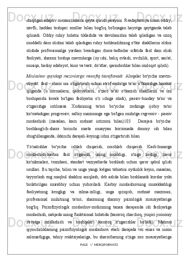 chiqilgan adaptiv mexanizmlarni qayta qurish jarayoni. Readaptatsiya inson oddiy,
xavfli,   haddan   tashqari   omillar   bilan   bog'liq   bo'lmagan   hayotga   qaytganda   talab
qilinadi.   Oddiy   ruhiy   holatni   tiklashda   va   davolanishni   talab   qiladigan   va   uzoq
muddatli dam olishni talab qiladigan ruhiy tushkunlikning o'tkir shakllarini oldini
olishda   professionalga   yordam   beradigan   chora-tadbirlar   sifatida   faol   dam   olish
faoliyati, shaxsni boshqa mavzularga (uy ishi, baliq ovlash, ovchilik, sport, san'at,
musiqa, badiiy adabiyot, kino va teatr, do'stlar, qarindoshlar bilan muloqot qilish). 
Moslashuv   quyidagi   mezonlarga   muvofiq   tasniflanadi:   Aloqalar   bo'yicha   mavzu-
obyekt: faol - shaxs uni o'zgartirish uchun atrof-muhitga ta'sir o'tkazishga harakat
qilganda   (u   normalarni,   qadriyatlarni,   o'zaro   ta'sir   o'tkazish   shakllarini   va   uni
boshqarishi   kerak   bo'lgan   faoliyatni   o'z   ichiga   oladi);   passiv-bunday   ta'sir   va
o'zgarishga   intilmasa.   Xodimning   ta'siri   bo'yicha:   xodimga   ijobiy   ta'sir
ko'rsatadigan progressiv; salbiy mazmunga ega bo'lgan muhitga regressiv - passiv
moslashish   (masalan,   kam   mehnat   intizomi   bilan)103   .   Darajasi   bo'yicha:
boshlang'ich-shaxs   birinchi   marta   muayyan   korxonada   doimiy   ish   bilan
shug'ullanganda; ikkinchi darajali-keyingi ishni o'zgartirish bilan. 
Yo'nalishlar   bo'yicha:   ishlab   chiqarish;   noishlab   chiqarish.   Kasb-hunarga
moslashish-kasbni   faol   o'rganish,   uning   nozikligi,   o'ziga   xosligi,   zarur
ko'nikmalari,   texnikasi,   standart   vaziyatlarda   boshlash   uchun   qaror   qabul   qilish
usullari. Bu tajriba, bilim va unga yangi kelgan tabiatini oydinlik keyin, masalan,
tayyorlash eng maqbul shaklini aniqlash, deb aslida bilan boshlanadi  kurslar yoki
biriktirilgan   murabbiy   uchun   yuboriladi.   Kasbiy   moslashuvning   murakkabligi
faoliyatning   kengligi   va   xilma-xilligi,   unga   qiziqish,   mehnat   mazmuni,
professional   muhitning   ta'siri,   shaxsning   shaxsiy   psixologik   xususiyatlariga
bog'liq.   Psixofizyologik   moslashuv-xodimning   tanasi   darajasida   ish   faoliyatiga
moslashish, natijada uning funktsional holatida (kamroq charchoq, yuqori jismoniy
stressga   moslashish   va   boshqalar)   kamroq   o'zgarishlar   bo'ladi).   Maxsus
qiyinchiliklarning   psixofizyologik   moslashuvi   etarli   darajada   tez   emas   va   inson
salomatligiga,   tabiiy   reaktsiyalariga,   bu   sharoitlarning   o'ziga   xos   xususiyatlariga
PAGE   \* MERGEFORMAT2 