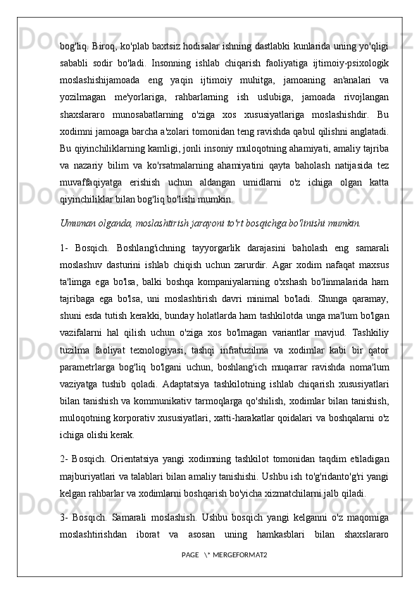 bog'liq. Biroq, ko'plab baxtsiz hodisalar ishning dastlabki kunlarida uning yo'qligi
sababli   sodir   bo'ladi.   Insonning   ishlab   chiqarish   faoliyatiga   ijtimoiy-psixologik
moslashishijamoada   eng   yaqin   ijtimoiy   muhitga,   jamoaning   an'analari   va
yozilmagan   me'yorlariga,   rahbarlarning   ish   uslubiga,   jamoada   rivojlangan
shaxslararo   munosabatlarning   o'ziga   xos   xususiyatlariga   moslashishdir.   Bu
xodimni jamoaga barcha a'zolari tomonidan teng ravishda qabul qilishni anglatadi.
Bu qiyinchiliklarning kamligi, jonli insoniy muloqotning ahamiyati, amaliy tajriba
va   nazariy   bilim   va   ko'rsatmalarning   ahamiyatini   qayta   baholash   natijasida   tez
muvaffaqiyatga   erishish   uchun   aldangan   umidlarni   o'z   ichiga   olgan   katta
qiyinchiliklar bilan bog'liq bo'lishi mumkin. 
Umuman olganda, moslashtirish jarayoni to'rt bosqichga bo'linishi mumkin. 
1-   Bosqich.   Boshlang'ichning   tayyorgarlik   darajasini   baholash   eng   samarali
moslashuv   dasturini   ishlab   chiqish   uchun   zarurdir.   Agar   xodim   nafaqat   maxsus
ta'limga   ega   bo'lsa,   balki   boshqa   kompaniyalarning   o'xshash   bo'linmalarida   ham
tajribaga   ega   bo'lsa,   uni   moslashtirish   davri   minimal   bo'ladi.   Shunga   qaramay,
shuni esda tutish kerakki, bunday holatlarda ham tashkilotda unga ma'lum bo'lgan
vazifalarni   hal   qilish   uchun   o'ziga   xos   bo'lmagan   variantlar   mavjud.   Tashkiliy
tuzilma   faoliyat   texnologiyasi,   tashqi   infratuzilma   va   xodimlar   kabi   bir   qator
parametrlarga   bog'liq   bo'lgani   uchun,   boshlang'ich   muqarrar   ravishda   noma'lum
vaziyatga   tushib   qoladi.   Adaptatsiya   tashkilotning   ishlab   chiqarish   xususiyatlari
bilan tanishish  va kommunikativ tarmoqlarga qo'shilish, xodimlar bilan tanishish,
muloqotning korporativ xususiyatlari, xatti-harakatlar qoidalari va boshqalarni o'z
ichiga olishi kerak. 
2-   Bosqich.   Orientatsiya   yangi   xodimning   tashkilot   tomonidan   taqdim   etiladigan
majburiyatlari va talablari bilan amaliy tanishishi. Ushbu ish to'g'ridanto'g'ri yangi
kelgan rahbarlar va xodimlarni boshqarish bo'yicha xizmatchilarni jalb qiladi. 
3-   Bosqich.   Samarali   moslashish.   Ushbu   bosqich   yangi   kelganni   o'z   maqomiga
moslashtirishdan   iborat   va   asosan   uning   hamkasblari   bilan   shaxslararo
PAGE   \* MERGEFORMAT2 