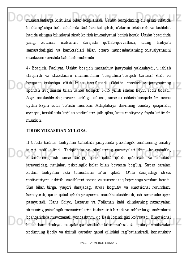 munosabatlarga   kiritilishi   bilan   belgilanadi.   Ushbu   bosqichning   bir   qismi   sifatida
boshlang'ichga   turli   sohalarda   faol   harakat   qilish,   o'zlarini   tekshirish   va   tashkilot
haqida olingan bilimlarni sinab ko'rish imkoniyatini berish kerak. Ushbu bosqichda
yangi   xodimni   maksimal   darajada   qo'llab-quvvatlash,   uning   faoliyati
samaradorligini   va   hamkasblari   bilan   o'zaro   munosabatlarning   xususiyatlarini
muntazam ravishda baholash muhimdir. 
4-   Bosqich.   Faoliyat.   Ushbu   bosqich   moslashuv   jarayonini   yakunlaydi,   u   ishlab
chiqarish   va   shaxslararo   muammolarni   bosqichma-bosqich   bartaraf   etish   va
barqaror   ishlashga   o'tish   bilan   tavsiflanadi.   Odatda,   moslashuv   jarayonining
spontan   rivojlanishi   bilan   ushbu   bosqich   1-1,5   yillik   ishdan   keyin   sodir   bo'ladi.
Agar   moslashtirish   jarayoni   tartibga   solinsa,   samarali   ishlash   bosqichi   bir   necha
oydan   keyin   sodir   bo'lishi   mumkin.   Adaptatsiya   davrining   bunday   qisqarishi,
ayniqsa, tashkilotda ko'plab xodimlarni jalb qilsa, katta moliyaviy foyda keltirishi
mumkin. 
II BOB YUZASIDAN XULOSA.
II   bobda   kadrlar   faoliyatini   baholash   jarayonida   psixologik   omillarning   amaliy
ta’siri   tahlil   qilindi.   Tadqiqotlar   va   olimlarning   nazariyalari   shuni   ko‘rsatadiki,
xodimlarning   ish   samaradorligi,   qaror   qabul   qilish   qobiliyati   va   baholash
jarayonidagi   natijalari   psixologik   holat   bilan   bevosita   bog‘liq.   Stress   darajasi
xodim   faoliyatini   ikki   tomonlama   ta’sir   qiladi.   O‘rta   darajadagi   stress
motivatsiyani oshirib, vazifalarni tezroq va samaraliroq bajarishga yordam beradi.
Shu   bilan   birga,   yuqori   darajadagi   stress   kognitiv   va   emotsional   resurslarni
kamaytirib,   qaror   qabul   qilish   jarayonini   murakkablashtiradi,   ish   samaradorligini
pasaytiradi.   Hans   Selye,   Lazarus   va   Folkman   kabi   olimlarning   nazariyalari
stressning psixologik mexanizmlarini tushuntirib beradi va rahbarlarga xodimlarni
boshqarishda muvozanatli yondashuvni qo‘llash lozimligini ko‘rsatadi. Emotsional
holat   ham   faoliyat   natijalariga   sezilarli   ta’sir   ko‘rsatadi.   Ijobiy   emotsiyalar
xodimning   ijodiy   va   tizimli   qarorlar   qabul   qilishini   rag‘batlantiradi,   konstruktiv
PAGE   \* MERGEFORMAT2 