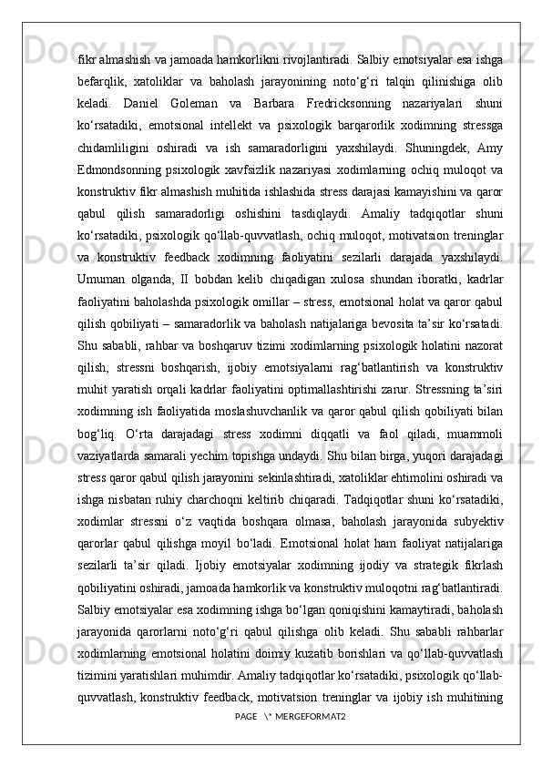 fikr almashish va jamoada hamkorlikni rivojlantiradi. Salbiy emotsiyalar esa ishga
befarqlik,   xatoliklar   va   baholash   jarayonining   noto‘g‘ri   talqin   qilinishiga   olib
keladi.   Daniel   Goleman   va   Barbara   Fredricksonning   nazariyalari   shuni
ko‘rsatadiki,   emotsional   intellekt   va   psixologik   barqarorlik   xodimning   stressga
chidamliligini   oshiradi   va   ish   samaradorligini   yaxshilaydi.   Shuningdek,   Amy
Edmondsonning   psixologik   xavfsizlik   nazariyasi   xodimlarning   ochiq   muloqot   va
konstruktiv fikr almashish muhitida ishlashida stress darajasi kamayishini va qaror
qabul   qilish   samaradorligi   oshishini   tasdiqlaydi.   Amaliy   tadqiqotlar   shuni
ko‘rsatadiki, psixologik qo‘llab-quvvatlash, ochiq muloqot, motivatsion treninglar
va   konstruktiv   feedback   xodimning   faoliyatini   sezilarli   darajada   yaxshilaydi.
Umuman   olganda,   II   bobdan   kelib   chiqadigan   xulosa   shundan   iboratki,   kadrlar
faoliyatini baholashda psixologik omillar – stress, emotsional holat va qaror qabul
qilish qobiliyati – samaradorlik va baholash natijalariga bevosita ta’sir ko‘rsatadi.
Shu sababli, rahbar  va boshqaruv tizimi  xodimlarning psixologik  holatini  nazorat
qilish,   stressni   boshqarish,   ijobiy   emotsiyalarni   rag‘batlantirish   va   konstruktiv
muhit  yaratish  orqali   kadrlar   faoliyatini   optimallashtirishi  zarur. Stressning  ta’siri
xodimning ish faoliyatida moslashuvchanlik va qaror  qabul  qilish qobiliyati  bilan
bog‘liq.   O‘rta   darajadagi   stress   xodimni   diqqatli   va   faol   qiladi,   muammoli
vaziyatlarda samarali yechim topishga undaydi. Shu bilan birga, yuqori darajadagi
stress qaror qabul qilish jarayonini sekinlashtiradi, xatoliklar ehtimolini oshiradi va
ishga nisbatan ruhiy charchoqni  keltirib chiqaradi. Tadqiqotlar shuni ko‘rsatadiki,
xodimlar   stressni   o‘z   vaqtida   boshqara   olmasa,   baholash   jarayonida   subyektiv
qarorlar   qabul   qilishga   moyil   bo‘ladi.   Emotsional   holat   ham   faoliyat   natijalariga
sezilarli   ta’sir   qiladi.   Ijobiy   emotsiyalar   xodimning   ijodiy   va   strategik   fikrlash
qobiliyatini oshiradi, jamoada hamkorlik va konstruktiv muloqotni rag‘batlantiradi.
Salbiy emotsiyalar esa xodimning ishga bo‘lgan qoniqishini kamaytiradi, baholash
jarayonida   qarorlarni   noto‘g‘ri   qabul   qilishga   olib   keladi.   Shu   sababli   rahbarlar
xodimlarning   emotsional   holatini   doimiy  kuzatib   borishlari   va   qo‘llab-quvvatlash
tizimini yaratishlari muhimdir. Amaliy tadqiqotlar ko‘rsatadiki, psixologik qo‘llab-
quvvatlash,   konstruktiv   feedback,   motivatsion   treninglar   va   ijobiy   ish   muhitining
PAGE   \* MERGEFORMAT2 