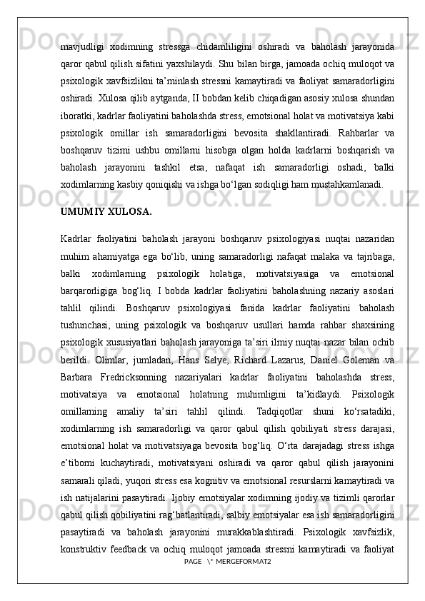 mavjudligi   xodimning   stressga   chidamliligini   oshiradi   va   baholash   jarayonida
qaror qabul qilish sifatini yaxshilaydi. Shu bilan birga, jamoada ochiq muloqot va
psixologik xavfsizlikni ta’minlash stressni kamaytiradi va faoliyat samaradorligini
oshiradi. Xulosa qilib aytganda, II bobdan kelib chiqadigan asosiy xulosa shundan
iboratki, kadrlar faoliyatini baholashda stress, emotsional holat va motivatsiya kabi
psixologik   omillar   ish   samaradorligini   bevosita   shakllantiradi.   Rahbarlar   va
boshqaruv   tizimi   ushbu   omillarni   hisobga   olgan   holda   kadrlarni   boshqarish   va
baholash   jarayonini   tashkil   etsa,   nafaqat   ish   samaradorligi   oshadi,   balki
xodimlarning kasbiy qoniqishi va ishga bo‘lgan sodiqligi ham mustahkamlanadi.
UMUMIY XULOSA.
Kadrlar   faoliyatini   baholash   jarayoni   boshqaruv   psixologiyasi   nuqtai   nazaridan
muhim   ahamiyatga   ega   bo‘lib,   uning   samaradorligi   nafaqat   malaka   va   tajribaga,
balki   xodimlarning   psixologik   holatiga,   motivatsiyasiga   va   emotsional
barqarorligiga   bog‘liq.   I   bobda   kadrlar   faoliyatini   baholashning   nazariy   asoslari
tahlil   qilindi.   Boshqaruv   psixologiyasi   fanida   kadrlar   faoliyatini   baholash
tushunchasi,   uning   psixologik   va   boshqaruv   usullari   hamda   rahbar   shaxsining
psixologik xususiyatlari baholash jarayoniga ta’siri ilmiy nuqtai nazar bilan ochib
berildi.   Olimlar,   jumladan,   Hans   Selye,   Richard   Lazarus,   Daniel   Goleman   va
Barbara   Fredricksonning   nazariyalari   kadrlar   faoliyatini   baholashda   stress,
motivatsiya   va   emotsional   holatning   muhimligini   ta’kidlaydi.   Psixologik
omillarning   amaliy   ta’siri   tahlil   qilindi.   Tadqiqotlar   shuni   ko‘rsatadiki,
xodimlarning   ish   samaradorligi   va   qaror   qabul   qilish   qobiliyati   stress   darajasi,
emotsional   holat   va   motivatsiyaga   bevosita   bog‘liq.   O‘rta   darajadagi   stress   ishga
e’tiborni   kuchaytiradi,   motivatsiyani   oshiradi   va   qaror   qabul   qilish   jarayonini
samarali qiladi, yuqori stress esa kognitiv va emotsional resurslarni kamaytiradi va
ish natijalarini pasaytiradi. Ijobiy emotsiyalar xodimning ijodiy va tizimli qarorlar
qabul qilish qobiliyatini rag‘batlantiradi, salbiy emotsiyalar esa ish samaradorligini
pasaytiradi   va   baholash   jarayonini   murakkablashtiradi.   Psixologik   xavfsizlik,
konstruktiv   feedback   va   ochiq   muloqot   jamoada   stressni   kamaytiradi   va   faoliyat
PAGE   \* MERGEFORMAT2 