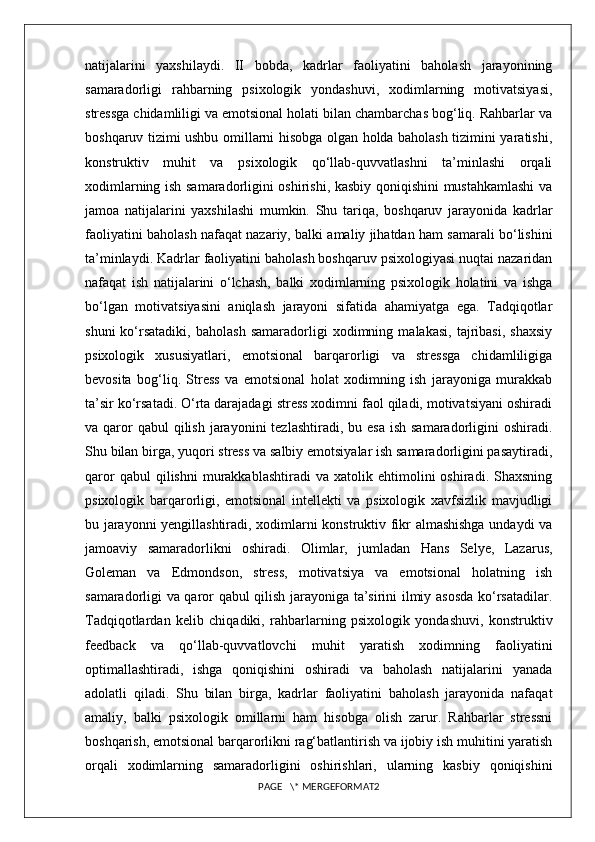 natijalarini   yaxshilaydi.   II   bobda,   kadrlar   faoliyatini   baholash   jarayonining
samaradorligi   rahbarning   psixologik   yondashuvi,   xodimlarning   motivatsiyasi,
stressga chidamliligi va emotsional holati bilan chambarchas bog‘liq. Rahbarlar va
boshqaruv tizimi ushbu omillarni hisobga olgan holda baholash tizimini yaratishi,
konstruktiv   muhit   va   psixologik   qo‘llab-quvvatlashni   ta’minlashi   orqali
xodimlarning ish samaradorligini oshirishi, kasbiy qoniqishini mustahkamlashi  va
jamoa   natijalarini   yaxshilashi   mumkin.   Shu   tariqa,   boshqaruv   jarayonida   kadrlar
faoliyatini baholash nafaqat nazariy, balki amaliy jihatdan ham samarali bo‘lishini
ta’minlaydi. Kadrlar faoliyatini baholash boshqaruv psixologiyasi nuqtai nazaridan
nafaqat   ish   natijalarini   o‘lchash,   balki   xodimlarning   psixologik   holatini   va   ishga
bo‘lgan   motivatsiyasini   aniqlash   jarayoni   sifatida   ahamiyatga   ega.   Tadqiqotlar
shuni   ko‘rsatadiki,   baholash   samaradorligi   xodimning   malakasi,   tajribasi,   shaxsiy
psixologik   xususiyatlari,   emotsional   barqarorligi   va   stressga   chidamliligiga
bevosita   bog‘liq.   Stress   va   emotsional   holat   xodimning   ish   jarayoniga   murakkab
ta’sir ko‘rsatadi. O‘rta darajadagi stress xodimni faol qiladi, motivatsiyani oshiradi
va qaror  qabul   qilish  jarayonini   tezlashtiradi,  bu esa  ish  samaradorligini   oshiradi.
Shu bilan birga, yuqori stress va salbiy emotsiyalar ish samaradorligini pasaytiradi,
qaror   qabul   qilishni   murakkablashtiradi   va   xatolik  ehtimolini   oshiradi.  Shaxsning
psixologik   barqarorligi,   emotsional   intellekti   va   psixologik   xavfsizlik   mavjudligi
bu jarayonni yengillashtiradi, xodimlarni konstruktiv fikr almashishga undaydi va
jamoaviy   samaradorlikni   oshiradi.   Olimlar,   jumladan   Hans   Selye,   Lazarus,
Goleman   va   Edmondson,   stress,   motivatsiya   va   emotsional   holatning   ish
samaradorligi va qaror qabul qilish jarayoniga ta’sirini ilmiy asosda ko‘rsatadilar.
Tadqiqotlardan   kelib   chiqadiki,   rahbarlarning   psixologik   yondashuvi,   konstruktiv
feedback   va   qo‘llab-quvvatlovchi   muhit   yaratish   xodimning   faoliyatini
optimallashtiradi,   ishga   qoniqishini   oshiradi   va   baholash   natijalarini   yanada
adolatli   qiladi.   Shu   bilan   birga,   kadrlar   faoliyatini   baholash   jarayonida   nafaqat
amaliy,   balki   psixologik   omillarni   ham   hisobga   olish   zarur.   Rahbarlar   stressni
boshqarish, emotsional barqarorlikni rag‘batlantirish va ijobiy ish muhitini yaratish
orqali   xodimlarning   samaradorligini   oshirishlari,   ularning   kasbiy   qoniqishini
PAGE   \* MERGEFORMAT2 