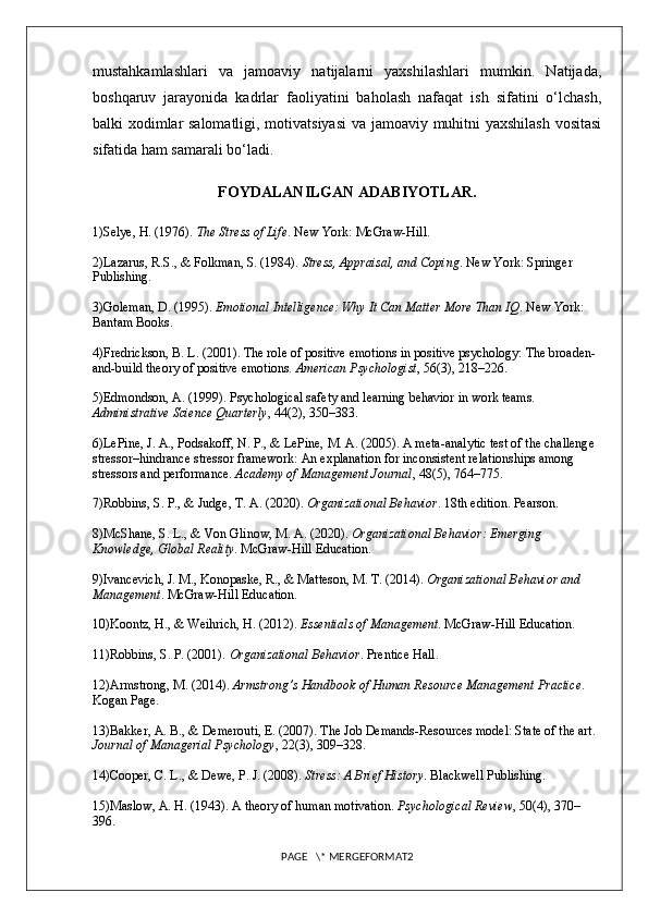 mustahkamlashlari   va   jamoaviy   natijalarni   yaxshilashlari   mumkin.   Natijada,
boshqaruv   jarayonida   kadrlar   faoliyatini   baholash   nafaqat   ish   sifatini   o‘lchash,
balki xodimlar salomatligi, motivatsiyasi  va jamoaviy muhitni yaxshilash vositasi
sifatida ham samarali bo‘ladi.
FOYDALANILGAN ADABIYOTLAR.
1)Selye, H. (1976).  The Stress of Life . New York: McGraw-Hill.
2)Lazarus, R.S., & Folkman, S. (1984).  Stress, Appraisal, and Coping . New York: Springer 
Publishing.
3)Goleman, D. (1995).  Emotional Intelligence: Why It Can Matter More Than IQ . New York: 
Bantam Books.
4)Fredrickson, B. L. (2001). The role of positive emotions in positive psychology: The broaden-
and-build theory of positive emotions.  American Psychologist , 56(3), 218–226.
5)Edmondson, A. (1999). Psychological safety and learning behavior in work teams. 
Administrative Science Quarterly , 44(2), 350–383.
6)LePine, J. A., Podsakoff, N. P., & LePine, M. A. (2005). A meta-analytic test of the challenge 
stressor–hindrance stressor framework: An explanation for inconsistent relationships among 
stressors and performance.  Academy of Management Journal , 48(5), 764–775.
7)Robbins, S. P., & Judge, T. A. (2020).  Organizational Behavior . 18th edition. Pearson.
8)McShane, S. L., & Von Glinow, M. A. (2020).  Organizational Behavior: Emerging 
Knowledge, Global Reality . McGraw-Hill Education.
9)Ivancevich, J. M., Konopaske, R., & Matteson, M. T. (2014).  Organizational Behavior and 
Management . McGraw-Hill Education.
10)Koontz, H., & Weihrich, H. (2012).  Essentials of Management . McGraw-Hill Education.
11)Robbins, S. P. (2001).  Organizational Behavior . Prentice Hall.
12)Armstrong, M. (2014).  Armstrong’s Handbook of Human Resource Management Practice . 
Kogan Page.
13)Bakker, A. B., & Demerouti, E. (2007). The Job Demands-Resources model: State of the art. 
Journal of Managerial Psychology , 22(3), 309–328.
14)Cooper, C. L., & Dewe, P. J. (2008).  Stress: A Brief History . Blackwell Publishing.
15)Maslow, A. H. (1943). A theory of human motivation.  Psychological Review , 50(4), 370–
396.
PAGE   \* MERGEFORMAT2 