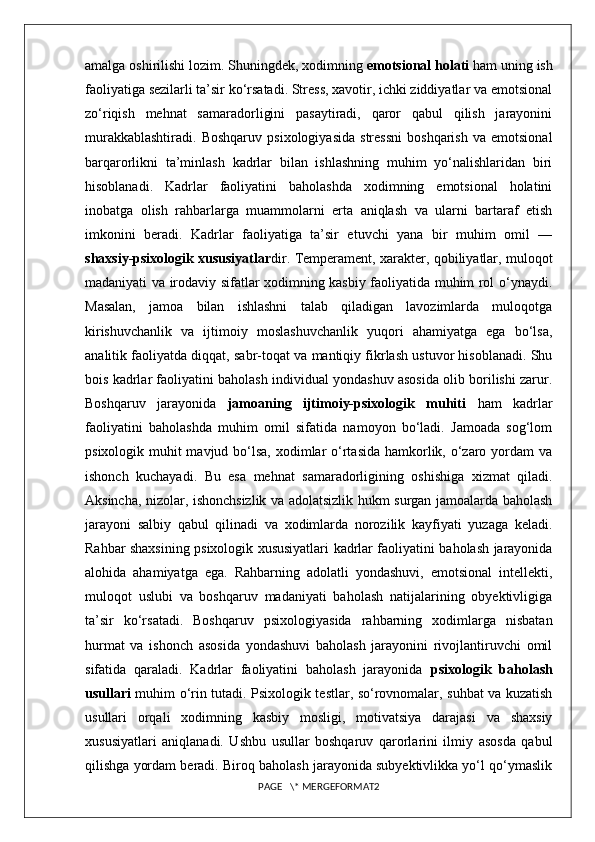 amalga oshirilishi lozim. Shuningdek, xodimning  emotsional holati  ham uning ish
faoliyatiga sezilarli ta’sir ko‘rsatadi. Stress, xavotir, ichki ziddiyatlar va emotsional
zo‘riqish   mehnat   samaradorligini   pasaytiradi,   qaror   qabul   qilish   jarayonini
murakkablashtiradi.   Boshqaruv   psixologiyasida   stressni   boshqarish   va  emotsional
barqarorlikni   ta’minlash   kadrlar   bilan   ishlashning   muhim   yo‘nalishlaridan   biri
hisoblanadi.   Kadrlar   faoliyatini   baholashda   xodimning   emotsional   holatini
inobatga   olish   rahbarlarga   muammolarni   erta   aniqlash   va   ularni   bartaraf   etish
imkonini   beradi.   Kadrlar   faoliyatiga   ta’sir   etuvchi   yana   bir   muhim   omil   —
shaxsiy-psixologik xususiyatlar dir. Temperament, xarakter, qobiliyatlar, muloqot
madaniyati va irodaviy sifatlar xodimning kasbiy faoliyatida muhim rol o‘ynaydi.
Masalan,   jamoa   bilan   ishlashni   talab   qiladigan   lavozimlarda   muloqotga
kirishuvchanlik   va   ijtimoiy   moslashuvchanlik   yuqori   ahamiyatga   ega   bo‘lsa,
analitik faoliyatda diqqat, sabr-toqat va mantiqiy fikrlash ustuvor hisoblanadi. Shu
bois kadrlar faoliyatini baholash individual yondashuv asosida olib borilishi zarur.
Boshqaruv   jarayonida   jamoaning   ijtimoiy-psixologik   muhiti   ham   kadrlar
faoliyatini   baholashda   muhim   omil   sifatida   namoyon   bo‘ladi.   Jamoada   sog‘lom
psixologik muhit  mavjud bo‘lsa, xodimlar  o‘rtasida hamkorlik, o‘zaro yordam va
ishonch   kuchayadi.   Bu   esa   mehnat   samaradorligining   oshishiga   xizmat   qiladi.
Aksincha, nizolar, ishonchsizlik va adolatsizlik hukm surgan jamoalarda baholash
jarayoni   salbiy   qabul   qilinadi   va   xodimlarda   norozilik   kayfiyati   yuzaga   keladi.
Rahbar shaxsining psixologik xususiyatlari kadrlar faoliyatini baholash jarayonida
alohida   ahamiyatga   ega.   Rahbarning   adolatli   yondashuvi,   emotsional   intellekti,
muloqot   uslubi   va   boshqaruv   madaniyati   baholash   natijalarining   obyektivligiga
ta’sir   ko‘rsatadi.   Boshqaruv   psixologiyasida   rahbarning   xodimlarga   nisbatan
hurmat   va   ishonch   asosida   yondashuvi   baholash   jarayonini   rivojlantiruvchi   omil
sifatida   qaraladi.   Kadrlar   faoliyatini   baholash   jarayonida   psixologik   baholash
usullari   muhim o‘rin tutadi. Psixologik testlar, so‘rovnomalar, suhbat va kuzatish
usullari   orqali   xodimning   kasbiy   mosligi,   motivatsiya   darajasi   va   shaxsiy
xususiyatlari   aniqlanadi.   Ushbu   usullar   boshqaruv   qarorlarini   ilmiy   asosda   qabul
qilishga yordam beradi. Biroq baholash jarayonida subyektivlikka yo‘l qo‘ymaslik
PAGE   \* MERGEFORMAT2 