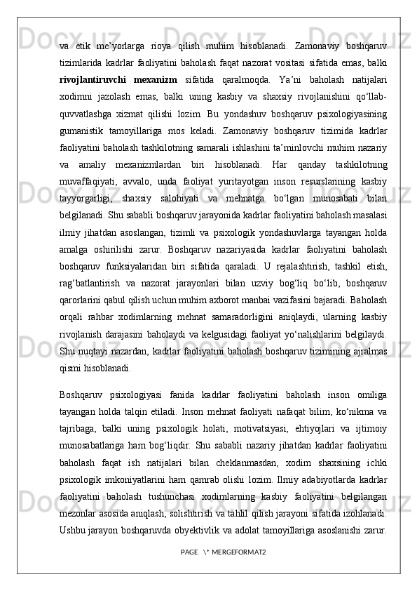 va   etik   me’yorlarga   rioya   qilish   muhim   hisoblanadi.   Zamonaviy   boshqaruv
tizimlarida   kadrlar   faoliyatini   baholash   faqat   nazorat   vositasi   sifatida   emas,   balki
rivojlantiruvchi   mexanizm   sifatida   qaralmoqda.   Ya’ni   baholash   natijalari
xodimni   jazolash   emas,   balki   uning   kasbiy   va   shaxsiy   rivojlanishini   qo‘llab-
quvvatlashga   xizmat   qilishi   lozim.   Bu   yondashuv   boshqaruv   psixologiyasining
gumanistik   tamoyillariga   mos   keladi.   Zamonaviy   boshqaruv   tizimida   kadrlar
faoliyatini  baholash  tashkilotning samarali  ishlashini  ta’minlovchi muhim nazariy
va   amaliy   mexanizmlardan   biri   hisoblanadi.   Har   qanday   tashkilotning
muvaffaqiyati,   avvalo,   unda   faoliyat   yuritayotgan   inson   resurslarining   kasbiy
tayyorgarligi,   shaxsiy   salohiyati   va   mehnatga   bo‘lgan   munosabati   bilan
belgilanadi. Shu sababli boshqaruv jarayonida kadrlar faoliyatini baholash masalasi
ilmiy   jihatdan   asoslangan,   tizimli   va   psixologik   yondashuvlarga   tayangan   holda
amalga   oshirilishi   zarur.   Boshqaruv   nazariyasida   kadrlar   faoliyatini   baholash
boshqaruv   funksiyalaridan   biri   sifatida   qaraladi.   U   rejalashtirish,   tashkil   etish,
rag‘batlantirish   va   nazorat   jarayonlari   bilan   uzviy   bog‘liq   bo‘lib,   boshqaruv
qarorlarini qabul qilish uchun muhim axborot manbai vazifasini bajaradi. Baholash
orqali   rahbar   xodimlarning   mehnat   samaradorligini   aniqlaydi,   ularning   kasbiy
rivojlanish   darajasini   baholaydi   va   kelgusidagi   faoliyat   yo‘nalishlarini   belgilaydi.
Shu nuqtayi   nazardan, kadrlar  faoliyatini  baholash   boshqaruv tizimining ajralmas
qismi hisoblanadi.
Boshqaruv   psixologiyasi   fanida   kadrlar   faoliyatini   baholash   inson   omiliga
tayangan   holda   talqin   etiladi.   Inson   mehnat   faoliyati   nafaqat   bilim,   ko‘nikma   va
tajribaga,   balki   uning   psixologik   holati,   motivatsiyasi,   ehtiyojlari   va   ijtimoiy
munosabatlariga   ham   bog‘liqdir.   Shu   sababli   nazariy   jihatdan   kadrlar   faoliyatini
baholash   faqat   ish   natijalari   bilan   cheklanmasdan,   xodim   shaxsining   ichki
psixologik   imkoniyatlarini   ham   qamrab   olishi   lozim.   Ilmiy   adabiyotlarda   kadrlar
faoliyatini   baholash   tushunchasi   xodimlarning   kasbiy   faoliyatini   belgilangan
mezonlar asosida aniqlash, solishtirish va tahlil qilish jarayoni sifatida izohlanadi.
Ushbu jarayon boshqaruvda obyektivlik va adolat tamoyillariga asoslanishi  zarur.
PAGE   \* MERGEFORMAT2 
