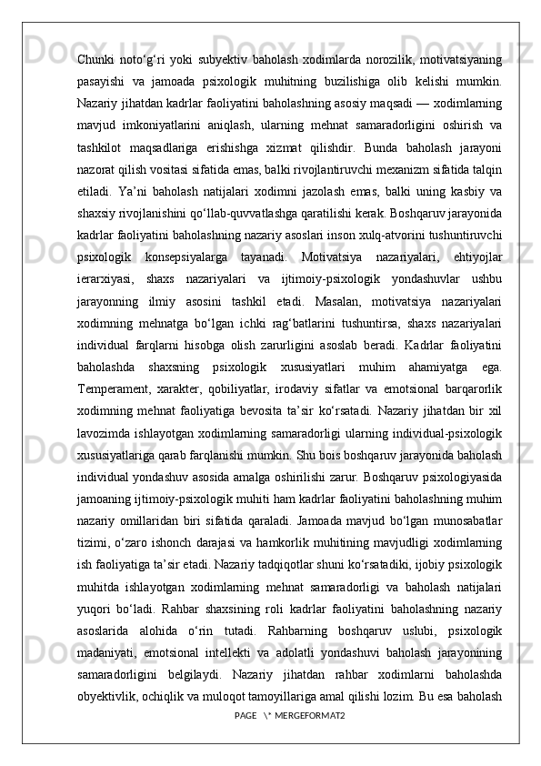 Chunki   noto‘g‘ri   yoki   subyektiv   baholash   xodimlarda   norozilik,   motivatsiyaning
pasayishi   va   jamoada   psixologik   muhitning   buzilishiga   olib   kelishi   mumkin.
Nazariy jihatdan kadrlar faoliyatini baholashning asosiy maqsadi — xodimlarning
mavjud   imkoniyatlarini   aniqlash,   ularning   mehnat   samaradorligini   oshirish   va
tashkilot   maqsadlariga   erishishga   xizmat   qilishdir.   Bunda   baholash   jarayoni
nazorat qilish vositasi sifatida emas, balki rivojlantiruvchi mexanizm sifatida talqin
etiladi.   Ya’ni   baholash   natijalari   xodimni   jazolash   emas,   balki   uning   kasbiy   va
shaxsiy rivojlanishini qo‘llab-quvvatlashga qaratilishi kerak. Boshqaruv jarayonida
kadrlar faoliyatini baholashning nazariy asoslari inson xulq-atvorini tushuntiruvchi
psixologik   konsepsiyalarga   tayanadi.   Motivatsiya   nazariyalari,   ehtiyojlar
ierarxiyasi,   shaxs   nazariyalari   va   ijtimoiy-psixologik   yondashuvlar   ushbu
jarayonning   ilmiy   asosini   tashkil   etadi.   Masalan,   motivatsiya   nazariyalari
xodimning   mehnatga   bo‘lgan   ichki   rag‘batlarini   tushuntirsa,   shaxs   nazariyalari
individual   farqlarni   hisobga   olish   zarurligini   asoslab   beradi.   Kadrlar   faoliyatini
baholashda   shaxsning   psixologik   xususiyatlari   muhim   ahamiyatga   ega.
Temperament,   xarakter,   qobiliyatlar,   irodaviy   sifatlar   va   emotsional   barqarorlik
xodimning   mehnat   faoliyatiga   bevosita   ta’sir   ko‘rsatadi.   Nazariy   jihatdan   bir   xil
lavozimda   ishlayotgan   xodimlarning   samaradorligi   ularning   individual-psixologik
xususiyatlariga qarab farqlanishi mumkin. Shu bois boshqaruv jarayonida baholash
individual yondashuv asosida amalga oshirilishi zarur. Boshqaruv psixologiyasida
jamoaning ijtimoiy-psixologik muhiti ham kadrlar faoliyatini baholashning muhim
nazariy   omillaridan   biri   sifatida   qaraladi.   Jamoada   mavjud   bo‘lgan   munosabatlar
tizimi,  o‘zaro  ishonch   darajasi   va   hamkorlik   muhitining   mavjudligi   xodimlarning
ish faoliyatiga ta’sir etadi. Nazariy tadqiqotlar shuni ko‘rsatadiki, ijobiy psixologik
muhitda   ishlayotgan   xodimlarning   mehnat   samaradorligi   va   baholash   natijalari
yuqori   bo‘ladi.   Rahbar   shaxsining   roli   kadrlar   faoliyatini   baholashning   nazariy
asoslarida   alohida   o‘rin   tutadi.   Rahbarning   boshqaruv   uslubi,   psixologik
madaniyati,   emotsional   intellekti   va   adolatli   yondashuvi   baholash   jarayonining
samaradorligini   belgilaydi.   Nazariy   jihatdan   rahbar   xodimlarni   baholashda
obyektivlik, ochiqlik va muloqot tamoyillariga amal qilishi lozim. Bu esa baholash
PAGE   \* MERGEFORMAT2 