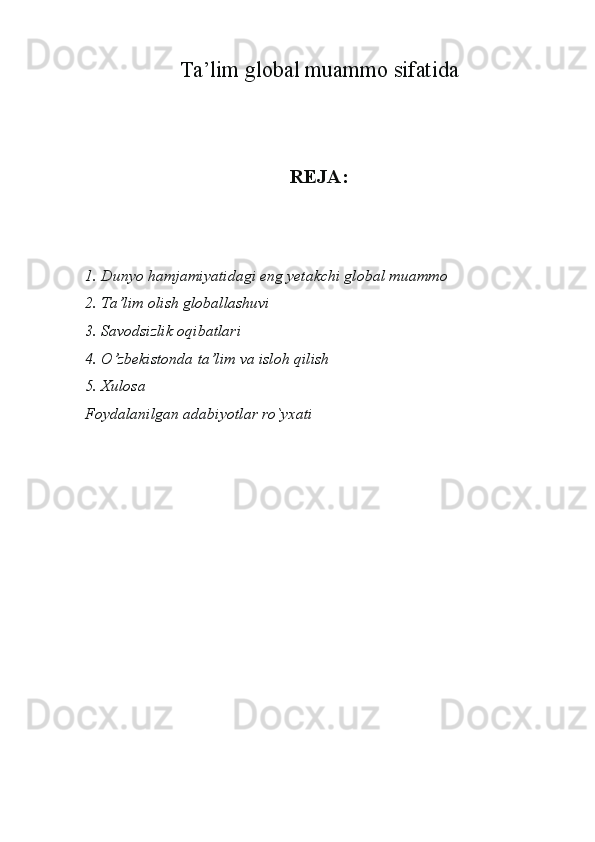 Ta’lim global muammo sifatida
 
REJA:
1. Dunyo hamjamiyatidagi eng yetakchi global muammo
2.  Ta’lim olish globallashuvi
3.  Savodsizlik oqibatlari
4.  O’zbekistonda ta’lim va isloh qilish
5.  Xulosa
Foydalanilgan adabiyotlar ro`yxati
                      