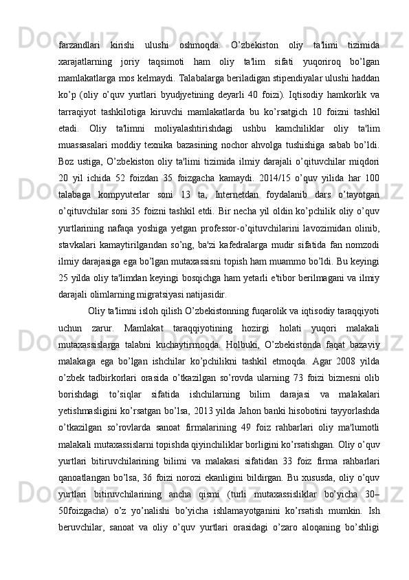 farzandlari   kirishi   ulushi   oshmoqda.   O’zbekiston   oliy   ta'limi   tizimida
xarajatlarning   joriy   taqsimoti   ham   oliy   ta'lim   sifati   yuqoriroq   bo’lgan
mamlakatlarga mos kelmaydi. Talabalarga beriladigan stipendiyalar ulushi haddan
ko’p   (oliy   o’quv   yurtlari   byudjyetining   deyarli   40   foizi).   Iqtisodiy   hamkorlik   va
tarraqiyot   tashkilotiga   kiruvchi   mamlakatlarda   bu   ko’rsatgich   10   foizni   tashkil
etadi.   Oliy   ta'limni   moliyalashtirishdagi   ushbu   kamchiliklar   oliy   ta'lim
muassasalari   moddiy   texnika   bazasining   nochor   ahvolga   tushishiga   sabab   bo’ldi.
Boz   ustiga,   O’zbekiston   oliy   ta'limi   tizimida   ilmiy   darajali   o’qituvchilar   miqdori
20   yil   ichida   52   foizdan   35   foizgacha   kamaydi.   2014/15   o’quv   yilida   har   100
talabaga   kompyuterlar   soni   13   ta,   Internetdan   foydalanib   dars   o’tayotgan
o’qituvchilar soni  35 foizni tashkil etdi. Bir necha yil oldin ko’pchilik oliy o’quv
yurtlarining   nafaqa   yoshiga   yetgan   professor-o’qituvchilarini   lavozimidan   olinib,
stavkalari   kamaytirilgandan   so’ng,   ba'zi   kafedralarga   mudir   sifatida   fan   nomzodi
ilmiy darajasiga ega bo’lgan mutaxassisni topish ham muammo bo’ldi. Bu keyingi
25 yilda oliy ta'limdan keyingi bosqichga ham yetarli e'tibor berilmagani va ilmiy
darajali olimlarning migratsiyasi natijasidir.
Oliy ta'limni isloh qilish O’zbekistonning fuqarolik va iqtisodiy taraqqiyoti
uchun   zarur.   Mamlakat   taraqqiyotining   hozirgi   holati   yuqori   malakali
mutaxassislarga   talabni   kuchaytirmoqda.   Holbuki,   O’zbekistonda   faqat   bazaviy
malakaga   ega   bo’lgan   ishchilar   ko’pchilikni   tashkil   etmoqda.   Agar   2008   yilda
o’zbek   tadbirkorlari   orasida   o’tkazilgan   so’rovda   ularning   73   foizi   biznesni   olib
borishdagi   to’siqlar   sifatida   ishchilarning   bilim   darajasi   va   malakalari
yetishmasligini  ko’rsatgan bo’lsa, 2013 yilda Jahon banki hisobotini tayyorlashda
o’tkazilgan   so’rovlarda   sanoat   firmalarining   49   foiz   rahbarlari   oliy   ma'lumotli
malakali mutaxassislarni topishda qiyinchiliklar borligini ko’rsatishgan. Oliy o’quv
yurtlari   bitiruvchilarining   bilimi   va   malakasi   sifatidan   33   foiz   firma   rahbarlari
qanoatlangan   bo’lsa,   36   foizi   norozi   ekanligini   bildirgan.   Bu   xususda,   oliy   o’quv
yurtlari   bitiruvchilarining   ancha   qismi   (turli   mutaxassisliklar   bo’yicha   30–
50foizgacha)   o’z   yo’nalishi   bo’yicha   ishlamayotganini   ko’rsatish   mumkin.   Ish
beruvchilar,   sanoat   va   oliy   o’quv   yurtlari   orasidagi   o’zaro   aloqaning   bo’shligi 