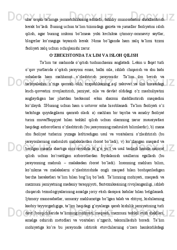 ular   orqali   ta’limga   jamoatchilikning   adolatli,   tahliliy   munosabatini   shakllantirish
kerak bo’ladi. Buning uchun ta’lim tizimidagi gazeta va jurnallar faoliyatini isloh
qilish,   agar   buning   imkoni   bo’lmasa   yoki   kechiksa   ijtimoiy-ommaviy   saytlar,
blogerlar   ko’magiga   tayanish   kerak.   Nima   bo’lganda   ham   xalq   ta’limi   tizimi
faoliyati xalq uchun ochiqlanishi zarur.
           O`ZBEKISTONDA TA`LIM VA ISLOH QILISH
  Ta’lim   tor   mahnoda   o’qitish   tushunchasini   anglatadi.   Lekin   u   faqat   turli
o’quv   yurtlarida   o’qitish   jarayoni   emas,   balki   oila,   ishlab   chiqarish   va   shu   kabi
sohalarda   ham   mahlumot   o’zlashtirish   jarayonidir.   Ta’lim   ilm   berish   va
tarbiyalashni   o’ziga   qamrab   olib,   respublikaning   aql   zakovat   va   ilm   borasidagi
kuch-quvvatini   rivojlantirish,   jamiyat,   oila   va   davlat   oldidagi   o’z   mashuliyatini
anglaydigan   har   jihatdan   barkamol   erkin   shaxsni   shakllantirish   maqsadini
ko’zlaydi.   SHuning   uchun   ham   u   ustuvor   soha   hisoblanadi.   Ta’lim   faoliyati   o’z
tarkibiga   quyidagilarni   qamrab   oladi:   a)   mahlum   bir   tajriba   va   amaliy   faoliyat
turini   muvaffaqqiyat   bilan   tashkil   qilish   uchun   olamning   zarur   xususiyatlari
haqidagi axborotlarni o’zlashtirish (bu jarayonning mahsuloti bilimlardir); b) mana
shu   faoliyat   turlarini   yuzaga   keltiradigan   usul   va   vositalarni   o’zlashtirish   (bu
jarayonlarning   mahsuloti   malakalardan   iborat   bo’ladi);   v)   ko’zlangan   maqsad   va
berilgan  masala  shartiga  mos  ravishda  to’g’ri   yo’l   va  usul   tanlash  hamda nazorat
qilish   uchun   ko’rsatilgan   axborotlardan   foydalanish   usullarini   egallash   (bu
jarayonning   mahsuli   –   malakadan   iborat   bo’ladi).   Insonning   mahlum   bilim,
ko’nikma   va   malakalarni   o’zlashtirishida   ongli   maqsad   bilan   boshqariladigan
barcha   harakatlari   ta’lim   bilan   bog’liq   bo’ladi.   Ta’limning   mohiyati,   maqsadi   va
mazmuni jamiyatning madaniy taraqqiyoti, fantexnikasining rivojlanganligi, ishlab
chiqarish texnologiyalarining amalga joriy etish darajasi kabilar bilan belgilanadi.
Ijtimoiy munosabatlar, umumiy mahlumotga bo’lgan talab va ehtiyoj, kishilarning
kasbiy tayyorgarligiga, ta’lim haqidagi g’oyalarga qarab kishilik jamiyatining turli
davr (bosqich)larida ta’limning mohiyati, maqsadi, mazmuni tashkil etish shakllari,
amalga   oshirish   metodlari   va   vositalari   o’zgarib,   takomillashib   boradi.   Ta’lim
mohiyatiga   ko’ra   bu   jarayonda   ishtirok   etuvchilarning   o’zaro   hamkorlikdagi 