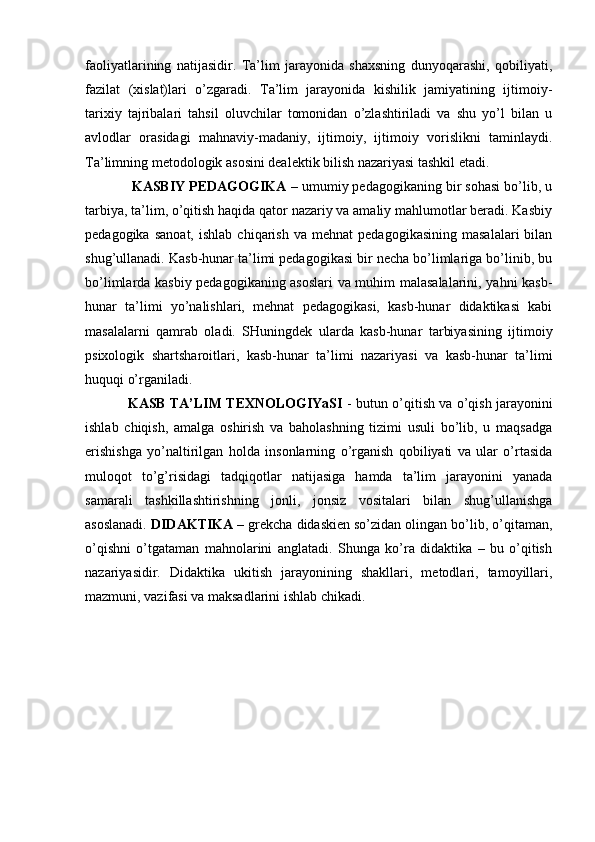 faoliyatlarining   natijasidir.   Ta’lim   jarayonida   shaxsning   dunyoqarashi,   qobiliyati,
fazilat   (xislat)lari   o’zgaradi.   Ta’lim   jarayonida   kishilik   jamiyatining   ijtimoiy-
tarixiy   tajribalari   tahsil   oluvchilar   tomonidan   o’zlashtiriladi   va   shu   yo’l   bilan   u
avlodlar   orasidagi   mahnaviy-madaniy,   ijtimoiy,   ijtimoiy   vorislikni   taminlaydi.
Ta’limning metodologik asosini dealektik bilish nazariyasi tashkil etadi.
 KASBIY PEDAGOGIKA  – umumiy pedagogikaning bir sohasi bo’lib, u
tarbiya, ta’lim, o’qitish haqida qator nazariy va amaliy mahlumotlar beradi. Kasbiy
pedagogika   sanoat,   ishlab   chiqarish   va  mehnat   pedagogikasining   masalalari   bilan
shug’ullanadi. Kasb-hunar ta’limi pedagogikasi bir necha bo’limlariga bo’linib, bu
bo’limlarda kasbiy pedagogikaning asoslari  va muhim malasalalarini, yahni kasb-
hunar   ta’limi   yo’nalishlari,   mehnat   pedagogikasi,   kasb-hunar   didaktikasi   kabi
masalalarni   qamrab   oladi.   SHuningdek   ularda   kasb-hunar   tarbiyasining   ijtimoiy
psixologik   shartsharoitlari,   kasb-hunar   ta’limi   nazariyasi   va   kasb-hunar   ta’limi
huquqi o’rganiladi. 
KASB TA’LIM TEXNOLOGIYaSI   - butun o’qitish va o’qish jarayonini
ishlab   chiqish,   amalga   oshirish   va   baholashning   tizimi   usuli   bo’lib,   u   maqsadga
erishishga   yo’naltirilgan   holda   insonlarning   o’rganish   qobiliyati   va   ular   o’rtasida
muloqot   to’g’risidagi   tadqiqotlar   natijasiga   hamda   ta’lim   jarayonini   yanada
samarali   tashkillashtirishning   jonli,   jonsiz   vositalari   bilan   shug’ullanishga
asoslanadi.  DIDAKTIKA –  grekcha didaskien so’zidan olingan bo’lib, o’qitaman,
o’qishni   o’tgataman   mahnolarini   anglatadi.   Shunga   ko’ra   didaktika   –   bu   o’qitish
nazariyasidir.   Didaktika   ukitish   jarayonining   shakllari,   metodlari,   tamoyillari,
mazmuni, vazifasi va maksadlarini ishlab chikadi.
                       
                    