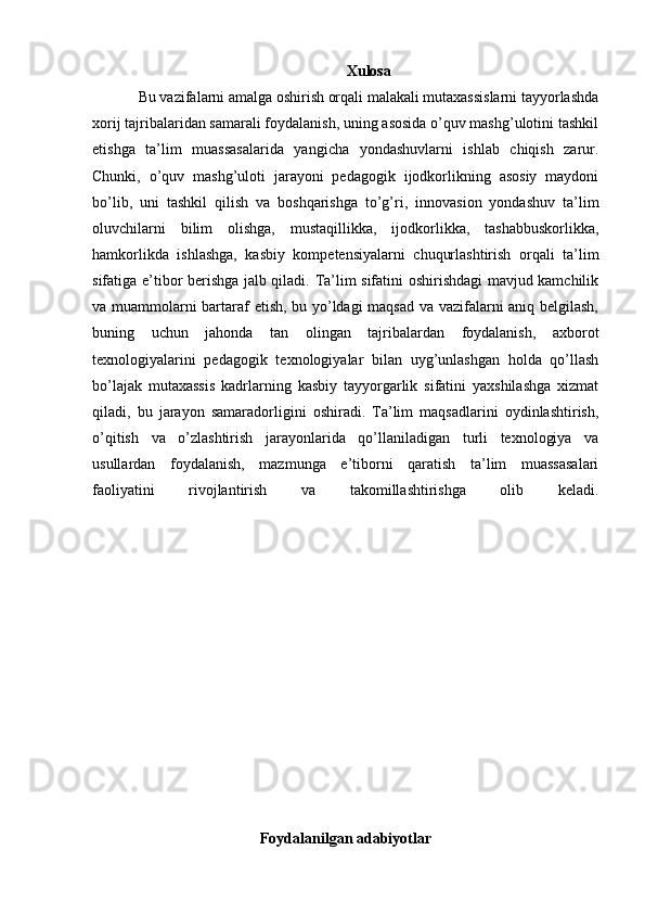 Xulosa
Bu vazifalarni amalga oshirish orqali malakali mutaxassislarni tayyorlashda
xorij tajribalaridan samarali foydalanish, uning asosida o’quv mashg’ulotini tashkil
etishga   ta’lim   muassasalarida   yangicha   yondashuvlarni   ishlab   chiqish   zarur.
Chunki,   o’quv   mashg’uloti   jarayoni   pedagogik   ijodkorlikning   asosiy   maydoni
bo’lib,   uni   tashkil   qilish   va   boshqarishga   to’g’ri,   innovasion   yondashuv   ta’lim
oluvchilarni   bilim   olishga,   mustaqillikka,   ijodkorlikka,   tashabbuskorlikka,
hamkorlikda   ishlashga,   kasbiy   kompetensiyalarni   chuqurlashtirish   orqali   ta’lim
sifatiga e’tibor berishga jalb qiladi. Ta’lim sifatini oshirishdagi mavjud kamchilik
va muammolarni bartaraf etish, bu yo’ldagi maqsad va vazifalarni aniq belgilash,
buning   uchun   jahonda   tan   olingan   tajribalardan   foydalanish,   axborot
texnologiyalarini   pedagogik   texnologiyalar   bilan   uyg’unlashgan   holda   qo’llash
bo’lajak   mutaxassis   kadrlarning   kasbiy   tayyorgarlik   sifatini   yaxshilashga   xizmat
qiladi,   bu   jarayon   samaradorligini   oshiradi.   Ta’lim   maqsadlarini   oydinlashtirish,
o’qitish   va   o’zlashtirish   jarayonlarida   qo’llaniladigan   turli   texnologiya   va
usullardan   foydalanish,   mazmunga   e’tiborni   qaratish   ta’lim   muassasalari
faoliyatini   rivojlantirish   va   takomillashtirishga   olib   keladi.
      
         
            
Foydalanilgan adabiyotlar 