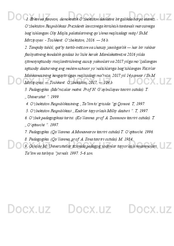  1. Erkin va farovon, demokratik O’zbekiston davlatini birgalikda barpo etamiz. 
O’zbekiston Respublikasi Prezidenti lavozimiga kirishish tantanali marosimiga 
bag’ishlangan Oliy Majlis palatalarining qo’shma majlisidagi nutq / Sh.M. 
Mirziyoyev. - Toshkent: O’zbekiston, 2016. — 56 b. 
2. Tanqidiy tahlil, qat iy tartib-intizom va shaxsiy javobgarlik — har bir rahbar ʼ
faoliyatining kundalik qoidasi bo’lishi kerak. Mamlakatimizni 2016 yilda 
ijtimoiyiqtisodiy rivojlantirishning asosiy yakunlari va 2017 yilga mo’ljallangan 
iqtisodiy dasturning eng muhim ustuvor yo’nalishlariga bag’ishlangan Vazirlar 
Mahkamasining kengaytirilgan majlisidagi ma ruza, 2017 yil 14 yanvar / Sh.M. 	
ʼ
Mirziyoyev. — Toshkent: O’zbekiston, 2017. — 104 b. 
3. Pedagogika. (Ma ruzalar matni. Prof. N. G`aybullayev taxriri ostida). T. 	
ʼ
„Universitet “. 1999.
 4. O’zbekiston Respublikasining „Ta lim to’grisida “gi Qonuni. T, 1997.	
ʼ
 5. O’zbekiston Respublikasi „Kadrlar tayyorlash Milliy dasturi “. T, 1997. 
6. O’zbek pedagogikasi tarixi. (Ko’llanma. prof. A. Zunnunov taxriri ostida). T. 
„O’qituvchi “. 1997. 
7. Pedagogika. (Qo’llanma. A Munavvarov taxriri ostida) T. O’qituvchi. 1996. 
8. Pedagogika. (Qo’llanma. prof. A. Ilina taxriri ostida). M. 1984. 
9. Ochilov M. Universitetlar tizimida pedagog xodimlar tayyorlash muammolari. 
Ta lim va tarbiya “jurnali. 1997. 5-6 son.	
ʼ 