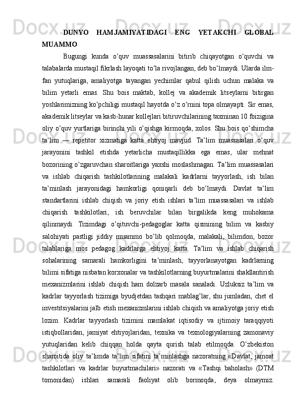 DUNYO   HAMJAMIYATIDAGI   ENG   YETAKCHI   GLOBAL
MUAMMO
Bugungi   kunda   o’quv   muassasalarini   bitirib   chiqayotgan   o’quvchi   va
talabalarda mustaqil fikrlash layoqati to’la rivojlangan, deb bo’lmaydi. Ularda ilm-
fan   yutuqlariga,   amaliyotga   tayangan   yechimlar   qabul   qilish   uchun   malaka   va
bilim   yetarli   emas.   Shu   bois   maktab,   kollej   va   akademik   litseylarni   bitirgan
yoshlarimizning ko’pchiligi mustaqil hayotda o’z o’rnini topa olmayapti. Sir emas,
akademik litseylar va kasb-hunar kollejlari bitiruvchilarining taxminan 10 foizigina
oliy o’quv yurtlariga birinchi yili o’qishga kirmoqda, xolos. Shu bois qo’shimcha
ta’lim   —   repetitor   xizmatiga   katta   ehtiyoj   mavjud.   Ta’lim   muassasalari   o’quv
jarayonini   tashkil   etishda   yetarlicha   mustaqillikka   ega   emas,   ular   mehnat
bozorining o’zgaruvchan sharoitlariga yaxshi moslashmagan. Ta’lim muassasalari
va   ishlab   chiqarish   tashkilotlarining   malakali   kadrlarni   tayyorlash,   ish   bilan
ta’minlash   jarayonidagi   hamkorligi   qoniqarli   deb   bo’lmaydi.   Davlat   ta’lim
standartlarini   ishlab   chiqish   va   joriy   etish   ishlari   ta’lim   muassasalari   va   ishlab
chiqarish   tashkilotlari,   ish   beruvchilar   bilan   birgalikda   keng   muhokama
qilinmaydi.   Tizimdagi   o’qituvchi-pedagoglar   katta   qismining   bilim   va   kasbiy
salohiyati   pastligi   jiddiy   muammo   bo’lib   qolmoqda,   malakali,   bilimdon,   bozor
talablariga   mos   pedagog   kadrlarga   ehtiyoj   katta.   Ta’lim   va   ishlab   chiqarish
sohalarining   samarali   hamkorligini   ta’minlash,   tayyorlanayotgan   kadrlarning
bilimi sifatiga nisbatan korxonalar va tashkilotlarning buyurtmalarini shakllantirish
mexanizmlarini   ishlab   chiqish   ham   dolzarb   masala   sanaladi.   Uzluksiz   ta’lim   va
kadrlar   tayyorlash  tizimiga  byudjetdan  tashqari  mablag’lar, shu  jumladan,  chet   el
investitsiyalarini jalb etish mexanizmlarini ishlab chiqish va amaliyotga joriy etish
lozim.   Kadrlar   tayyorlash   tizimini   mamlakat   iqtisodiy   va   ijtimoiy   taraqqiyoti
istiqbollaridan,   jamiyat   ehtiyojlaridan,   texnika   va   texnologiyalarning   zamonaviy
yutuqlaridan   kelib   chiqqan   holda   qayta   qurish   talab   etilmoqda.   O’zbekiston
sharoitida   oliy   ta’limda   ta’lim   sifatini   ta’minlashga   nazoratning   «Davlat,   jamoat
tashkilotlari   va   kadrlar   buyurtmachilari»   nazorati   va   «Tashqi   baholash»   (DTM
tomonidan)   ishlari   samarali   faoliyat   olib   bormoqda,   deya   olmaymiz. 