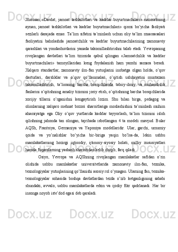 Xususan,   «Davlat,   jamoat   tashkilotlari   va   kadrlar   buyurtmachilari»   nazoratining
aynan,   jamoat   tashkilotlari   va   kadrlar   buyurtmachilari»   qismi   bo’yicha   faoliyati
sezilarli   darajada   emas.   Ta’lim   sifatini   ta’minlash   uchun   oliy   ta’lim   muassasalari
faoliyatini   baholashda   jamoatchilik   va   kadrlar   buyurtmachilarining   zamonaviy
qarashlari va yondashuvlarini yanada takomillashtirishni  talab etadi. Yevropaning
rivojlangan   davlatlari   ta’lim   tizimida   qabul   qilingan   «Jamoatchilik   va   kadrlar
buyurtmachilari»   tamoyillaridan   keng   foydalanish   ham   yaxshi   samara   beradi.
Xalqaro   standartlar,   zamonaviy   ilm-fan   yutuqlarini   inobatga   olgan   holda,   o’quv
dasturlari,   darsliklar   va   o’quv   qo’llanmalari,   o’qitish   uslubiyatini   muntazam
takomillashtirish,   ta’limning   barcha   bosqichlarida   tabiiy-ilmiy   va   muhandislik
fanlarini o’qitishning amaliy tizimini joriy etish, o’qitishning barcha bosqichlarida
xorijiy   tillarni   o’rganishni   kengaytirish   lozim.   Shu   bilan   birga,   pedagog   va
olimlarning   xalqaro   mehnat   bozori   sharoitlariga   moslashishini   ta’minlash   muhim
ahamiyatga   ega.   Oliy   o’quv   yurtlarida   kadrlar   tayyorlash,   ta’lim   tizimini   isloh
qilishning   jahonda   tan   olingan,   tajribada   isbotlangan   4   ta   modeli   mavjud.   Bular
AQSh,   Frantsiya,   Germaniya   va   Yaponiya   modellaridir.   Ular,   garchi,   umumiy
qoida   va   yo’nalishlar   bo’yicha   bir-biriga   yaqin   bo’lsa-da,   lekin   ushbu
mamlakatlarning   hozirgi   iqtisodiy,   ijtimoiy-siyosiy   holati,   milliy   xususiyatlari
hamda fuqarolarning yashash sharoitidan kelib chiqib, farq qiladi.
Osiyo,   Yevropa   va   AQShning   rivojlangan   mamlakatlar   safidan   o’rin
olishida   ushbu   mamlakatlar   universitetlarida   zamonaviy   ilm-fan,   texnika,
texnologiyalar yutuqlarining qo’llanishi asosiy rol o’ynagan. Ularning fan, texnika-
texnologiyalar   sohasida   boshqa   davlatlardan   tezda   o’zib   ketganligining   sababi
shundaki,   avvalo,   ushbu   mamlakatlarda   erkin   va   ijodiy   fikr   qadrlanadi.   Har   bir
insonga noyob iste’dod egasi deb qaraladi. 