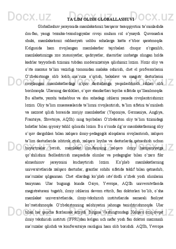 TA`LIM OLISH GLOBALLASHUVI
Globallashuv jarayonida mamlakatimiz barqaror taraqqiyotini ta’minlashda
ilm-fan,   yangi   texnika-texnologiyalar   rivoji   muhim   rol   o’ynaydi.   Quvonarlisi
shuki,   mamlakatimiz   rahbariyati   ushbu   sohalarga   katta   e’tibor   qaratmoqda.
Kelgusida   ham   rivojlangan   mamlakatlar   tajribalari   chuqur   o’rganilib,
mamlakatimizga   xos   xususiyatlar,   qadriyatlar,   sharoitlar   inobatga   olingan   holda
kadrlar  tayyorlash tizimini  tubdan modernizatsiya  qilishimiz  lozim. Hozir  oliy va
o’rta   maxsus   ta’lim   vazirligi   tomonidan   malaka   oshirish,   chet   el   professorlarini
O’zbekistonga   olib   kelib   ma’ruza   o’qitish,   bakalavr   va   magistr   dasturlarini
rivojlangan   mamlakatlardagi   o’quv   dasturlariga   yaqinlashtirish   ishlari   olib
borilmoqda. Ularning darsliklari, o’quv standartlari tajriba sifatida qo’llanilmoqda.
Bu   albatta,   yaxshi   tashabbus   va   shu   sohadagi   ishlarni   yanada   rivojlantirishimiz
lozim. Oliy ta’lim muassasalarida ta’limni rivojlantirish, ta’lim sifatini ta’minlash
va   nazorat   qilish   borasida   xorijiy   mamlakatlar   (Yaponiya,   Germaniya,   Angliya,
Frantsiya,   Shvetsiya,   AQSh)   ning   tajribalari   O’zbekiston   oliy   ta’lim   tizimidagi
holatlar bilan qiyosiy tahlil qilinishi lozim. Bu o’rinda ilg’or mamlakatlarning oliy
o’quv   dargohlari   bilan   xalqaro   ilmiy-pedagogik   aloqalarni   rivojlantirish,   xalqaro
ta’lim   dasturlarida   ishtirok   etish,   xalqaro   loyiha   va   dasturlarda   qatnashish   uchun
buyurtmalar   berish,   mamlakat   ilm-fanining   xalqaro   ilmiy   hamjamiyatga
qo’shilishini   faollashtirish   maqsadida   olimlar   va   pedagoglar   bilan   o’zaro   fikr
almashinuv   jarayonini   kuchaytirish   lozim.   Ko’plab   mamlakatlarning
universitetlarida   xalqaro   dasturlar,   grantlar   sohibi   sifatida   taklif   bilan   qatnashib,
ma’ruzalar   qilganman.   Chet   ellardagi   ko’plab   iste’dodli   o’zbek   yosh   olimlarini
taniyman.   Ular   bugungi   kunda   Osiyo,   Yevropa,   AQSh   universitetlarida
magistraturani   tugatib,   ilmiy   ishlarini   davom   ettirib,   fan   doktorlari   bo’lib,   o’sha
mamlakat   universitetlarida,   ilmiy-tekshirish   institutlarida   samarali   faoliyat
ko’rsatishmoqda.   O’zbekistonning   salohiyatini   jahonga   tanishtirishmoqda.   Ular
bilan   har   qancha   faxrlansak   arziydi.   Birgina   Vashingtondagi   Xalqaro   oziq-ovqat
ilmiy  tekshirish   instituti   (IFPRI)dan   kelgan  uch  nafar  yosh   fan  doktori  mazmunli
ma’ruzalar  qilishdi  va konferentsiya raisligini  ham olib borishdi. AQSh, Yevropa 