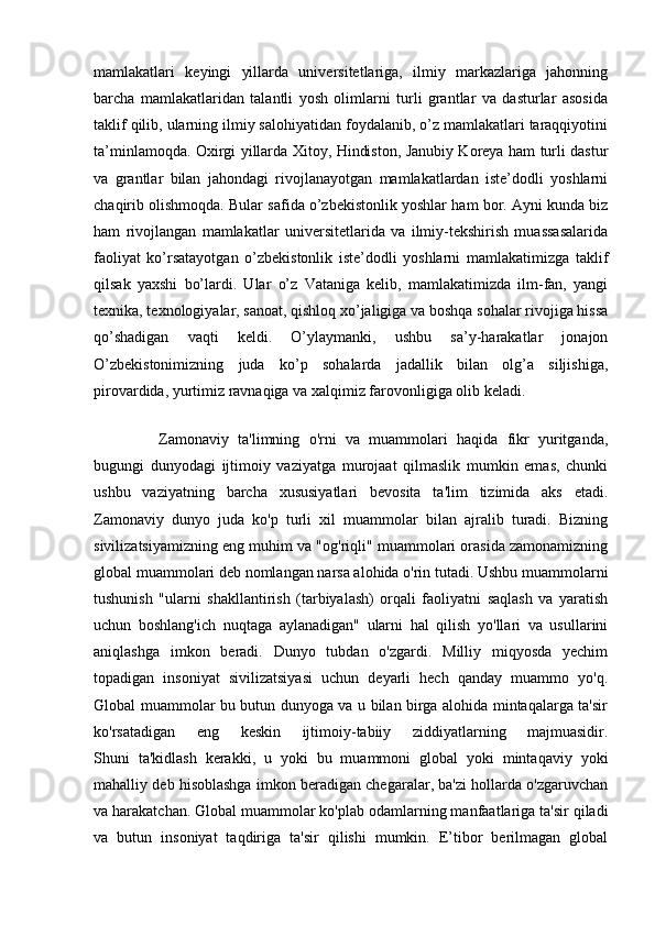 mamlakatlari   keyingi   yillarda   universitetlariga,   ilmiy   markazlariga   jahonning
barcha   mamlakatlaridan   talantli   yosh   olimlarni   turli   grantlar   va   dasturlar   asosida
taklif qilib, ularning ilmiy salohiyatidan foydalanib, o’z mamlakatlari taraqqiyotini
ta’minlamoqda. Oxirgi yillarda Xitoy, Hindiston, Janubiy Koreya ham turli dastur
va   grantlar   bilan   jahondagi   rivojlanayotgan   mamlakatlardan   iste’dodli   yoshlarni
chaqirib olishmoqda. Bular safida o’zbekistonlik yoshlar ham bor. Ayni kunda biz
ham   rivojlangan   mamlakatlar   universitetlarida   va   ilmiy-tekshirish   muassasalarida
faoliyat   ko’rsatayotgan   o’zbekistonlik   iste’dodli   yoshlarni   mamlakatimizga   taklif
qilsak   yaxshi   bo’lardi.   Ular   o’z   Vataniga   kelib,   mamlakatimizda   ilm-fan,   yangi
texnika, texnologiyalar, sanoat, qishloq xo’jaligiga va boshqa sohalar rivojiga hissa
qo’shadigan   vaqti   keldi.   O’ylaymanki,   ushbu   sa’y-harakatlar   jonajon
O’zbekistonimizning   juda   ko’p   sohalarda   jadallik   bilan   olg’a   siljishiga,
pirovardida, yurtimiz ravnaqiga va xalqimiz farovonligiga olib keladi.  
              
    Zamonaviy   ta'limning   o'rni   va   muammolari   haqida   fikr   yuritganda,
bugungi   dunyodagi   ijtimoiy   vaziyatga   murojaat   qilmaslik   mumkin   emas,   chunki
ushbu   vaziyatning   barcha   xususiyatlari   bevosita   ta'lim   tizimida   aks   etadi.
Zamonaviy   dunyo   juda   ko'p   turli   xil   muammolar   bilan   ajralib   turadi.   Bizning
sivilizatsiyamizning eng muhim va "og'riqli" muammolari orasida zamonamizning
global muammolari deb nomlangan narsa alohida o'rin tutadi. Ushbu muammolarni
tushunish   "ularni   shakllantirish   (tarbiyalash)   orqali   faoliyatni   saqlash   va   yaratish
uchun   boshlang'ich   nuqtaga   aylanadigan"   ularni   hal   qilish   yo'llari   va   usullarini
aniqlashga   imkon   beradi.   Dunyo   tubdan   o'zgardi.   Milliy   miqyosda   yechim
topadigan   insoniyat   sivilizatsiyasi   uchun   deyarli   hech   qanday   muammo   yo'q.
Global muammolar bu butun dunyoga va u bilan birga alohida mintaqalarga ta'sir
ko'rsatadigan   eng   keskin   ijtimoiy-tabiiy   ziddiyatlarning   majmuasidir.
Shuni   ta'kidlash   kerakki,   u   yoki   bu   muammoni   global   yoki   mintaqaviy   yoki
mahalliy deb hisoblashga imkon beradigan chegaralar, ba'zi hollarda o'zgaruvchan
va harakatchan. Global muammolar ko'plab odamlarning manfaatlariga ta'sir qiladi
va   butun   insoniyat   taqdiriga   ta'sir   qilishi   mumkin.   E’tibor   berilmagan   global 