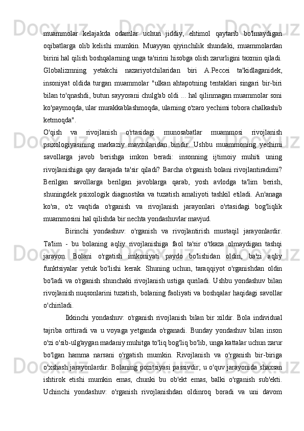 muammolar   kelajakda   odamlar   uchun   jiddiy,   ehtimol   qaytarib   bo'lmaydigan
oqibatlarga   olib   kelishi   mumkin.   Muayyan   qiyinchilik   shundaki,   muammolardan
birini hal qilish boshqalarning unga ta'sirini hisobga olish zarurligini taxmin qiladi.
Globalizmning   yetakchi   nazariyotchilaridan   biri   A.Peccei   ta'kidlaganidek,
insoniyat   oldida   turgan   muammolar   "ulkan   ahtapotning   tentaklari   singari   bir-biri
bilan to'qnashdi, butun sayyorani chulg'ab oldi ... hal qilinmagan muammolar soni
ko'paymoqda, ular murakkablashmoqda, ularning o'zaro yechimi tobora chalkashib
ketmoqda".
O'qish   va   rivojlanish   o'rtasidagi   munosabatlar   muammosi   rivojlanish
psixologiyasining   markaziy   mavzularidan   biridir.   Ushbu   muammoning   yechimi
savollarga   javob   berishga   imkon   beradi:   insonning   ijtimoiy   muhiti   uning
rivojlanishiga qay darajada ta'sir qiladi? Barcha o'rganish bolani rivojlantiradimi?
Berilgan   savollarga   berilgan   javoblarga   qarab,   yosh   avlodga   ta'lim   berish,
shuningdek   psixologik   diagnostika   va   tuzatish   amaliyoti   tashkil   etiladi.   An'anaga
ko'ra,   o'z   vaqtida   o'rganish   va   rivojlanish   jarayonlari   o'rtasidagi   bog'liqlik
muammosini hal qilishda bir nechta yondashuvlar mavjud.
Birinchi   yondashuv:   o'rganish   va   rivojlantirish   mustaqil   jarayonlardir.
Ta'lim   -   bu   bolaning   aqliy   rivojlanishiga   faol   ta'sir   o'tkaza   olmaydigan   tashqi
jarayon.   Bolani   o'rgatish   imkoniyati   paydo   bo'lishidan   oldin,   ba'zi   aqliy
funktsiyalar   yetuk   bo'lishi   kerak.   Shuning   uchun,   taraqqiyot   o'rganishdan   oldin
bo'ladi  va o'rganish shunchaki  rivojlanish ustiga quriladi. Ushbu yondashuv bilan
rivojlanish   nuqsonlarini tuzatish , bolaning faoliyati va boshqalar haqidagi savollar
o'chiriladi. 
Ikkinchi   yondashuv:   o'rganish   rivojlanish   bilan   bir   xildir.   Bola   individual
tajriba   orttiradi   va   u   voyaga   yetganda   o'rganadi.   Bunday   yondashuv   bilan   inson
o'zi o'sib-ulg'aygan madaniy muhitga to'liq bog'liq bo'lib, unga kattalar uchun zarur
bo'lgan   hamma   narsani   o'rgatish   mumkin.   Rivojlanish   va   o'rganish   bir-biriga
o'xshash jarayonlardir. Bolaning pozitsiyasi  passivdir; u o'quv jarayonida shaxsan
ishtirok   etishi   mumkin   emas,   chunki   bu   ob'ekt   emas,   balki   o'rganish   sub'ekti.
Uchinchi   yondashuv:   o'rganish   rivojlanishdan   oldinroq   boradi   va   uni   davom 