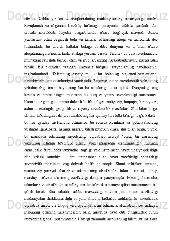 ettiradi.   Ushbu   yondashuv   rivojlanishning   madaniy-tarixiy   nazariyasiga   xosdir.
Rivojlanish   va   o'rganish   tasodifiy   bo'lmagan   jarayonlar   sifatida   qaraladi,   ular
orasida   murakkab,   hayotni   o'zgartiruvchi   o'zaro   bog'liqlik   mavjud.   Ushbu
yondashuv   bilan   o'rganish   bola   va   kattalar   o'rtasidagi   aloqa   va   hamkorlik   deb
tushuniladi,   bu   davrda   kattalar   bolaga   ob'ektiv   dunyoni   va   u   bilan   o'zaro
aloqalarning ma'nosini kashf etishga yordam beradi. Ta'lim - bu bola rivojlanishini
muntazam ravishda tashkil etish va rivojlanishning harakatlantiruvchi kuchlaridan
biridir.   Bu   o'qishdan   tashqari   imkonsiz   bo'lgan   jarayonlarning   rivojlanishini
rag'batlantiradi.   Ta'limning   asosiy   roli   -   bu   bolaning   o'z   xatti-harakatlarini
o'zlashtirishi uchun imkoniyat yaratishdir. Bugungi kunda savodxonlik yoki uning
yetishmasligi   inson   hayotining   barcha   sohalariga   ta'sir   qiladi.   Dunyodagi   eng
keskin   va   ommalashgan   muammo   bu   nutq   va   yozuv   savodxonligi   muammosi.
Kamroq o'rganilgan, ammo dolzarb bo'lib qolgan moliyaviy, huquqiy, kompyuter,
axborot,   ekologik,   geografik   va   siyosiy   savodxonlik   masalalari.   Shu   bilan   birga,
olimlar ta'kidlaganidek, savodsizlikning har qanday turi bitta ta'rifga to'g'ri keladi -
bu   har   qanday   ma'lumotni   bilmaslik,   bu   sohada   ko'nikma   va   qobiliyatlarning
ytishmasligi.Albatta, hamma narsani bilish mumkin emas, shu bilan birga, u yoki
bu   masalada   odamning   savodsizligi   oqibatlari   nafaqat   "biron   bir   narsaning
yaxshiroq   sifatiga   to'sqinlik   qilishi   yoki   maqsadga   erishilmasligi"   mumkin
emas,   balki favqulodda vaziyatlar , sog'lig'i yoki hatto inson hayotining yo'qolishiga
olib   kelishi   mumkin.   ...   shu   munosabat   bilan   hayot   xavfsizligi   sohasidagi
savodsizlik   masalalari   eng   dolzarb   bo'lib   qolmoqda.   Shuni   ta'kidlash   kerakki,
zamonaviy   jamiyat   sharoitida   odamlarning   atrof-muhit   bilan   -   sanoat,   tabiiy,
maishiy   -   o'zaro   ta'sirining   xavfsizligi   darajasi   pasaymoqda.   Mening   fikrimcha,
odamlarni va atrof-muhitni salbiy omillar ta'siridan himoya qilish muammosini hal
qilish   kerak.   Shu   sababli,   ushbu   mavzudagi   muhim   jihat   inson   xavfsizligi
madaniyatini   shakllantirishdir va yana shuni ta’kidlashni xohlardimki, savodsizlik
oqibatida   inson   o’z   huquq   va   majburiyatlarini   bilmaslik   alomatidir.   Bu   nafaqat,
insonning   o’zining   muammosidir,   balki   mavzuda   qayd   etib   o’tilganidek   butun
dunyoning global muammosidir.  Hozirgi zamonda insonlarning bilimi va malakasi 