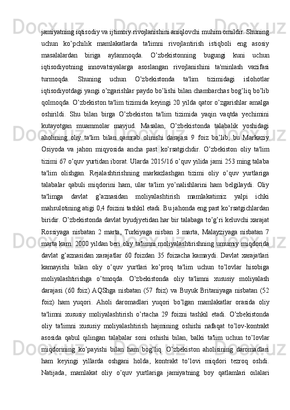 jamiyatning iqtisodiy va ijtimoiy rivojlanishini aniqlovchi muhim omildir. Shuning
uchun   ko’pchilik   mamlakatlarda   ta'limni   rivojlantirish   istiqboli   eng   asosiy
masalalardan   biriga   aylanmoqda.   O’zbekistonning   bugungi   kuni   uchun
iqtisodiyotning   innovatsiyalarga   asoslangan   rivojlanishini   ta'minlash   vazifasi
turmoqda.   Shuning   uchun   O’zbekistonda   ta'lim   tizimidagi   islohotlar
iqtisodiyotdagi yangi o’zgarishlar paydo bo’lishi bilan chambarchas bog’liq bo’lib
qolmoqda. O’zbekiston ta'lim tizimida keyingi 20 yilda qator o’zgarishlar amalga
oshirildi.   Shu   bilan   birga   O’zbekiston   ta'lim   tizimida   yaqin   vaqtda   yechimini
kutayotgan   muammolar   mavjud.   Masalan,   O’zbekistonda   talabalik   yoshidagi
aholining   oliy   ta'lim   bilan   qamrab   olinishi   darajasi   9   foiz   bo’lib,   bu   Markaziy
Osiyoda   va   jahon   miqyosida   ancha   past   ko’rsatgichdir.   O’zbekiston   oliy   ta'lim
tizimi 67 o’quv yurtidan iborat. Ularda 2015/16 o’quv yilida jami 253 ming talaba
ta'lim   olishgan.   Rejalashtirishning   markazlashgan   tizimi   oliy   o’quv   yurtlariga
talabalar   qabuli   miqdorini   ham,   ular   ta'lim   yo’nalishlarini   ham   belgilaydi.   Oliy
ta'limga   davlat   g’aznasidan   moliyalashtirish   mamlakatimiz   yalpi   ichki
mahsulotining atigi 0,4 foizini tashkil etadi. Bu jahonda eng past ko’rsatgichlardan
biridir. O’zbekistonda davlat byudjyetidan har bir talabaga to’g’ri keluvchi xarajat
Rossiyaga   nisbatan   2   marta,   Turkiyaga   nisban   3   marta,   Malayziyaga   nisbatan   7
marta kam. 2000 yildan beri oliy ta'limni moliyalashtirishning umumiy miqdorida
davlat   g’aznasidan   xarajatlar   60   foizdan   35   foizacha   kamaydi.   Davlat   xarajatlari
kamayishi   bilan   oliy   o’quv   yurtlari   ko’proq   ta'lim   uchun   to’lovlar   hisobiga
moliyalashtirishga   o’tmoqda.   O’zbekistonda   oliy   ta'limni   xususiy   moliyalash
darajasi   (60   foiz)   AQShga   nisbatan   (57   foiz)   va   Buyuk   Britaniyaga   nisbatan   (52
foiz)   ham   yuqori.   Aholi   daromadlari   yuqori   bo’lgan   mamlakatlar   orasida   oliy
ta'limni   xususiy   moliyalashtirish   o’rtacha   29   foizni   tashkil   etadi.   O’zbekistonda
oliy   ta'limni   xususiy   moliyalashtirish   hajmining   oshishi   nafaqat   to’lov-kontrakt
asosida   qabul   qilingan   talabalar   soni   oshishi   bilan,   balki   ta'lim   uchun   to’lovlar
miqdorining   ko’payishi   bilan   ham   bog’liq.   O’zbekiston   aholisining   daromadlari
ham   keyingi   yillarda   oshgani   holda,   kontrakt   to’lovi   miqdori   tezroq   oshdi.
Natijada,   mamlakat   oliy   o’quv   yurtlariga   jamiyatning   boy   qatlamlari   oilalari 