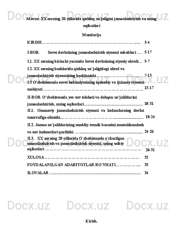 Mavzu: XX asrning 20-yillarida qishloq xo'jaligini jamoalashtirish va uning
oqibatlari
Mundarija
KIRISH……………………………………………………………....... 3- 4
I- BOB. Sovet davlatining jamoalashtirish siyosati sabablari  …. 5-17
I.1.   XX asrning birinchi yarmida Sovet davlatining siyosiy ahvoli… 5-7
I.2.   XX asrning boshlarida qishloq xo’jaligidagi ahvol va 
jamoalashtirish siyosatining boshlanishi…………………………….. 7- 13
I.3  O’zbekistonda sovet hokimiyatining iqtisodiy va ijtimoiy siyosati
mohiyati ………………………………………………………………... 13- 17
II-BOB.   O’zbekistonda yer-suv islohoti va dehqon xo’jaliklarini 
jamoalashtirish, uning oqibatlari. ........................................................... 18-31
II.1. Ommaviy   jamoalashtirish   siyosati   va   kolxozlarning   davlat
tasarrufiga olinishi. …………………………………............................... 18-24
II.2.   Jamoa xo’jaliklarining moddiy-texnik bazasini mustahkamlash
va suv inshootlari qurilishi.  …................................................................. 24-26
II.3. XX asrning 20-yillarida O`zbekistonda o`tkazilgan 
sanoatlashtirish va jamoalashtirish siyosati, uning salbiy
oqibatlari ………………………………………………………………
26-31
XULOSA……………………………………………………………… 32
FOYDALANILGAN   ADABIYOTLAR   RO’YHATI…………….....
ILOVALAR .............................................................................................    33
34
Kirish. 