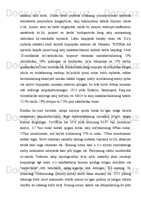 ishlarini   olib   bordi.   Ushbu   tartib   joylarda   o’lkaning   ijtimoiy-siyosiy   hayotida
demokratik   jarayonlarni   kengaytirish,   xalq   hokimiyatini   tiklash   shiorlari   ostida
o`tdi.   Ammo,   tarix   ko’rsatib   turganidek,   aslida   bu   jarayon   tashviqot-mafkuraviy
xarakterda   bo`lib,   jamiyat   va   davlat   boshqaruvida   keng   xalq   ommasining
ishtirokini   ko’rsatishdek   tuyulardi.   Lekin   haqiqatda   bunday   emas   edi.   Ko’p
joylarda   mahalliy   aholi   saylash   huquqidan   mahrum   edi.   Masalan,   "BXSRda   sud
qurilishi   haqida   nizom"ning   xalq   maslahatchilarini   saylash   tartibi   haqidagi   3-bob
20-moddasida   ko’rsatilishicha,   taqsimot   taxrainan   maslahatchilarning   25%
ishchilardan,   50%   qishloqlar   va   kentlardan,   ya'ni   dehqonlar   va   25%   harbiy
qisralardan bcTlishi hisobida edi. Bolsheviklar keng huquqlar va irntiyozlar bergan
ishchi   va   soldatlarning   mutlaqo   ko’pchilik   qismi   ruslar   bolib,   oqibatda ,   rahbar
lavozimlarning aksariyati ulardan tashkil topgan, milliy ziyolilarning asosiy qistni
esa   saylov   huquqidan   umuman   mahrum   qilingan,   bu   erda   ziyoli   tabaqa   umuman
odil   sudlovga   yaqinlashtirilmagan.   1923   yilda   Sirdaryo,   Samarqand,   Farg`ona
viloyatlarida   saylovga   xalq   sud'yasi   va   46624   ta   xalq   maslahatchilarining   tarkibi
73,5% ishchi, 19% dehqon va 7,5% qizil askarlardan iborat.
Bundan   ko`rinib   turibdiki,   xalqni   himoya   qilishi   kerak   b о `lgan   sudga   birorta
mutaxassis   yaqinlashtirilmay,   faqat   bolsheviklarning   siyosatini   to’g’ri,   degan
kishilar   kirgizilgan.   TASSRda   esa   1920   yilda   aholining   93-97   %ni   musulmon
aholisi,   3-7   %ni   ruslar   tashkil   qilgani   holda,   xalq   sud'yalarining   48%ni   ruslar,
52%ni   musulmonlar,   sud   hay'ati   a'zolarining   75%   ni   ruslar,   25%ni   musulmoniar
tashkil etgan. Sovet hukumati mahalliy aholiga nisbatan bepisand bo`lib, aksariyat
tarzda   ham   unga   ishonmas   edi.   Shuning   uchun   ham   u   o’z   siyosiy   tuzilmalariga
milliy   xodimlarni   nihoyatda   kam   jalb   qilgan   edi.   Partiyaning   ushbu   mustabidlik
yo`nalishi   Turkiston   xalqi   hayotiga
  salbiy   ta'sir   qildi,   mahalliy   aholi   mustaqil
huquqlarga   ega   emas,   o’z   manfaatlarini   himoya   qilishga   bolgan   urinishlar   esa
"millatchilik"   deb   baholanib,   qatag`ongacha   olib   kelingan.   XX   asrning   20-
yillaridagi   Turkistondagi   ijtimoiy-siyosiy   ahvol   mana   shunday   edi.   1921   yilning
bahoriga   kelib   sovet   hokimiyati   oldida   vayron   b о `lgan   qishloq   xo’jaligini   tiklash
vazifasi   ko`ndalang   bolib   turdi.   Buning   asosiy   sababi   esa   dehqonlarning   ko’plab 