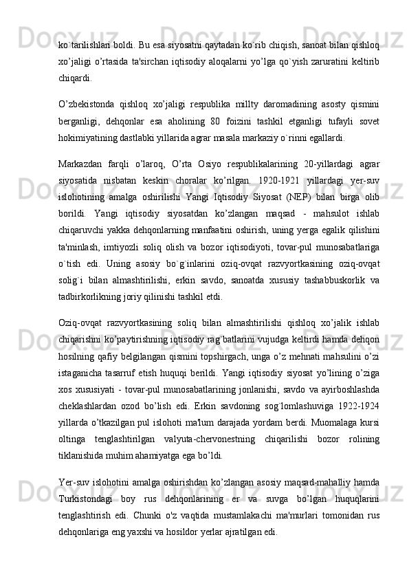 ko`tarilishlari boldi. Bu esa siyosatni qaytadan ko`rib chiqish, sanoat bilan qishloq
xo’jaligi   o’rtasida   ta'sirchan   iqtisodiy   aloqalarni   yo’lga   qo`yish   zaruratini   keltirib
chiqardi.
O’zbekistonda   qishloq   xo’jaligi   respublika   millty   daromadining   asosty   qismini
berganligi,   dehqonlar   esa   aholining   80   foizini   tashkil   etganligi   tufayli   sovet
hokimiyatining dastlabki yillarida agrar masala markaziy o`rinni egallardi.
Markazdan   farqli   o’laroq,   O’rta   Osiyo   respublikalarining   20-yillardagi   agrar
siyosatida   nisbatan   keskin   choralar   ko’rilgan.   1920-1921   yillardagi   yer-suv
islohotining   amalga   oshirilishi   Yangi   Iqtisodiy   Siyosat   (NEP)   bilan   birga   olib
borildi.   Yangi   iqtisodiy   siyosatdan   ko’zlangan   maqsad   -   mahsulot   ishlab
chiqaruvchi yakka dehqonlarning   manfaatini  oshirish , uning yerga egalik qilishini
ta'minlash,   imtiyozli   soliq   olish   va   bozor   iqtisodiyoti,   tovar-pul   munosabatlariga
o`tish   edi.   Uning   asosiy   bo`g`inlarini   oziq-ovqat   razvyortkasining   oziq-ovqat
solig`i   bilan   almashtirilishi,   erkin   savdo,   sanoatda   xususiy   tashabbuskorlik   va
tadbirkorlikning joriy qilinishi tashkil etdi.
Oziq-ovqat   razvyortkasining   soliq   bilan   almashtirilishi   qishloq   xo’jalik   ishlab
chiqarishni ko’paytirishning iqtisodiy rag`batlarini vujudga keltirdi hamda dehqon
hosilning qafiy belgilangan qismini  topshirgach, unga o’z mehnati  mahsulini  o’zi
istaganicha   tasarruf   etish   huquqi   berildi.   Yangi   iqtisodiy   siyosat   yo’lining   o’ziga
xos   xususiyati   -   tovar-pul   munosabatlarining   jonlanishi,   savdo   va   ayirboshlashda
cheklashlardan   ozod   bo’lish   edi.   Erkin   savdoning   sog`lomlashuviga   1922-1924
yillarda o’tkazilgan pul  islohoti  ma'lum  darajada yordam  berdi. Muomalaga kursi
oltinga   tenglashtirilgan   valyuta-chervonestning   chiqarilishi   bozor   rolining
tiklanishida muhim ahamiyatga ega bo’ldi.
Yer-suv islohotini amalga oshirishdan ko’zlangan asosiy maqsad-mahalliy hamda
Turkistondagi   boy   rus   dehqonlarining   er   va   suvga   bo’lgan   huquqlarini
tenglashtirish   edi.   Chunki   o'z   vaqtida   mustamlakachi   ma'murlari   tomonidan   rus
dehqonlariga eng yaxshi va hosildor yerlar ajratilgan edi. 