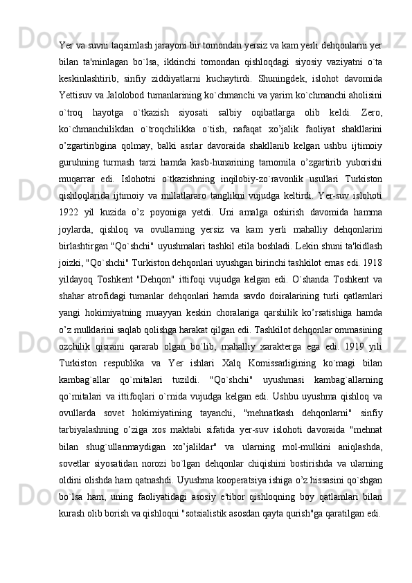 Yer va suvni taqsimlash jarayoni bir tomondan yersiz va kam yerli dehqonlarni yer
bilan   ta'minlagan   bo`lsa,   ikkinchi   tomondan   qishloqdagi   siyosiy   vaziyatni   o`ta
keskinlashtirib,   sinfiy   ziddiyatlarni   kuchaytirdi.   Shuningdek,   islohot   davomida
Yettisuv va Jalolobod tumanlarining ko`chmanchi va yarim ko`chmanchi aholisini
o`troq   hayotga   o`tkazish   siyosati   salbiy   oqibatlarga   olib   keldi.   Zero,
ko`chmanchilikdan   o`troqchilikka   o`tish,   nafaqat   xo’jalik   faoliyat   shakllarini
o’zgartiribgina   qolmay,   balki   asrlar   davoraida   shakllanib   kelgan   ushbu   ijtimoiy
guruhning   turmash   tarzi   hamda   kasb-hunarining   tarnomila   o’zgartirib   yuborishi
muqarrar   edi.   Islohotni   o`tkazishning   inqilobiy-zo`ravonlik   usullari   Turkiston
qishloqlarida   ijtimoiy   va   millatlararo   tanglikni   vujudga   keltirdi.   Yer-suv   islohoti
1922   yil   kuzida   o’z   poyoniga   yetdi.   Uni   amalga   oshirish   davomida   hamma
joylarda,   qishloq   va   ovullarning   yersiz   va   kam   yerli   mahalliy   dehqonlarini
birlashtirgan "Qo`shchi" uyushmalari tashkil etila boshladi. Lekin shuni ta'kidlash
joizki, "Qo`shchi" Turkiston dehqonlari uyushgan birinchi tashkilot emas edi. 1918
yildayoq   Toshkent   "Dehqon"   ittifoqi   vujudga   kelgan   edi.   O`shanda   Toshkent   va
shahar   atrofidagi   tumanlar   dehqonlari   hamda   savdo   doiralarining   turli   qatlamlari
yangi   hokimiyatning   muayyan   keskin   choralariga   qarshilik   ko’rsatishiga   hamda
o’z mulklarini saqlab qolishga harakat qilgan edi. Tashkilot dehqonlar ommasining
ozchilik   qisraini   qararab   olgan   bo`lib,   mahalliy   xarakterga   ega   edi.   1919   yili
Turkiston   respublika   va   Yer   ishlari   Xalq   Komissarligining   ko`magi   bilan
kambag`allar   qo`mitalari   tuzildi.   "Qo`shchi"   uyushmasi   kambag`allarning
qo`mitalari   va   ittifoqlari   o`rnida   vujudga   kelgan   edi.   Ushbu   uyushma   qishloq   va
ovullarda   sovet   hokimiyatining   tayanchi,   "mehnatkash   dehqonlarni"   sinfiy
tarbiyalashning   o’ziga   xos   maktabi   sifatida   yer-suv   islohoti   davoraida   "mehnat
bilan   shug`ullanmaydigan   xo’jaliklar"   va   ularning   mol-mulkini   aniqlashda,
sovetlar   siyosatidan   norozi   b о `lgan   dehqonlar   chiqishini   bostirishda   va   ularning
oldini olishda ham qatnashdi. Uyushma kooperatsiya ishiga o’z hissasini qo`shgan
bo`lsa   ham,   uning   faoliyatidagi   asosiy   e'tibor   qishloqning   boy   qatlamlari   bilan
kurash olib borish va qishloqni "sotsialistik asosdan qayta qurish"ga qaratilgan edi. 