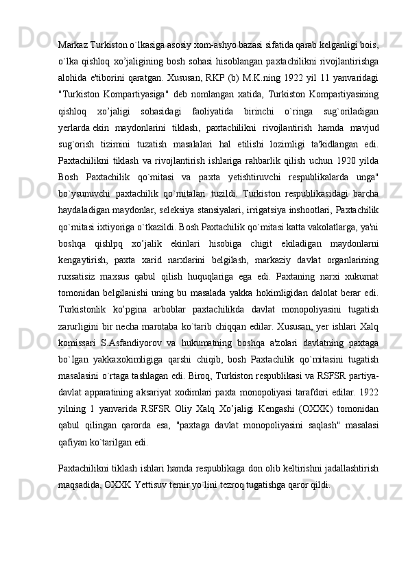 Markaz Turkiston o`lkasiga asosiy xom-ashyo bazasi sifatida qarab kelganligi bois,
o`lka   qishloq   xo’jaligining   bosh   sohasi   hisoblangan   paxtachilikni   rivojlantirishga
alohida   e'tiborini   qaratgan.   Xususan,   RKP   (b)   M.K.ning   1922   yil   11   yanvaridagi
"Turkiston   Kompartiyasiga"   deb   nomlangan   xatida,   Turkiston   Kompartiyasining
qishloq   xo’jaligi   sohasidagi   faoliyatida   birinchi   o`ringa   sug`oriladigan
yerlarda   ekin   maydonlarini   tiklash ,   paxtachilikni   rivojlantirish   hamda   mavjud
sug`orish   tizimini   tuzatish   masalalari   hal   etilishi   lozimligi   ta'kidlangan   edi.
Paxtachilikni   tiklash   va   rivojlantirish   ishlariga   rahbarlik   qilish   uchun   1920   yilda
Bosh   Paxtachilik   qo`mitasi   va   paxta   yetishtiruvchi   respublikalarda   unga"
bo`ysunuvchi   paxtachilik   qo`mitalari   tuzildi.   Turkiston   respublikasidagi   barcha
haydaladigan maydonlar, seleksiya stansiyalari, irrigatsiya inshootlari, Paxtachilik
qo`mitasi ixtiyoriga o`tkazildi. Bosh Paxtachilik qo`mitasi katta vakolatlarga, ya'ni
boshqa   qishlpq   xo’jalik   ekinlari   hisobiga   chigit   ekiladigan   maydonlarni
kengaytirish,   paxta   xarid   narxlarini   belgilash,   markaziy   davlat   organlarining
ruxsatisiz   maxsus   qabul   qilish   huquqlariga   ega   edi.   Paxtaning   narxi   xukumat
tomonidan   belgilanishi   uning   bu   masalada   yakka   hokimligidan   dalolat   berar   edi.
Turkistonlik   ko’pgina   arboblar   paxtachilikda   davlat   monopoliyasini   tugatish
zarurligini   bir   necha   marotaba   ko`tarib   chiqqan   edilar.   Xususan,   yer   ishlari   Xalq
komissari   S.Asfandiyorov   va   hukumatning   boshqa   a'zolari   davlatning   paxtaga
bo`Igan   yakkaxokimligiga   qarshi   chiqib,   bosh   Paxtachilik   qo`mitasini   tugatish
masalasini o`rtaga tashlagan edi. Biroq, Turkiston respublikasi va RSFSR partiya-
davlat   apparatining   aksariyat   xodimlari   paxta  monopoliyasi   tarafdori   edilar.   1922
yilning   1   yanvarida   RSFSR   Oliy   Xalq   Xo’jaligi   Kengashi   (OXXK)   tomonidan
qabul   qilingan   qarorda   esa,   "paxtaga   davlat   monopoliyasini   saqlash"   masalasi
qafiyan ko`tarilgan edi.
Paxtachilikni tiklash ishlari hamda respublikaga don olib keltirishni jadallashtirish
maqsadida, OXXK Yettisuv temir yo`lini tezroq tugatishga qaror qildi. 