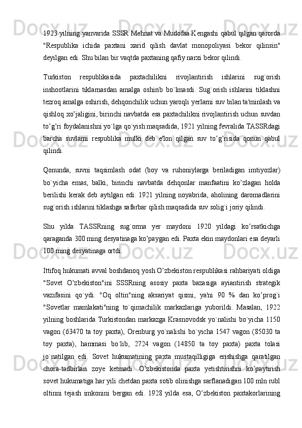 1923 yilning yanvarida SSSR Mehnat va Mudofaa Kengashi qabul qilgan qarorda
"Respublika   ichida   paxtani   xarid   qilish   davlat   monopoliyasi   bekor   qilinsin"
deyilgan edi. Shu bilan bir vaqtda paxtaning qafiy narxi bekor qilindi.
Turkiston   respublikasida   paxtachilikni   rivojlantirish   ishlarini   sug`orish
inshootlarini   tiklarnasdan   amalga   oshirib   bo`lmasdi.   Sug`orish   ishlarini   tiklashni
tezroq amalga oshirish, dehqonchilik uchun yaroqli yerlarni suv bilan ta'minlash va
qishloq xo’jaligini, birinchi navbatda esa paxtachilikni rivojlantirish uchun suvdan
to’g’ri foydalanishni yo`lga qo`yish maqsadida, 1921 yilning fevralida TASSRdagi
barcha   suvlarni   respublika   mulki   deb   e'lon   qilgan   suv   to’g’risida   qonun   qabul
qilindi.
Qonunda,   suvni   taqsimlash   odat   (boy   va   ruhoniylarga   beriladigan   imtiyozlar)
bo`yicha   emas,   balki,   birinchi   navbatda   dehqonlar   manfaatini   ko’zlagan   holda
berilishi   kerak   deb   aytilgan   edi.   1921   yilning   noyabrida,   aholining   daromadlarini
sug`orish ishlarini tiklashga safarbar qilish maqsadida suv solig`i joriy qilindi.
Shu   yilda   TASSRning   sug`orma   yer   maydoni   1920   yildagi   ko’rsatkichga
qaraganda 300 ming desyatinaga ko’paygan edi. Paxta ekin maydonlari esa deyarli
100 ming desyatinaga ortdi.
Ittifoq hukumati avval boshdanoq yosh O’zbekiston respublikasi rahbariyati oldiga
"Sovet   O’zbekiston"ini   SSSRning   asosiy   paxta   bazasiga   ayiantirish   strategik
vazifasini   qo`ydi.   "Oq   oltin"ning   aksariyat   qismi,   ya'ni   90   %   dan   ko’prog`i
"Sovetlar   mamlakati"ning   to`qimachilik   markazlariga   yuborildi.   Masalan,   1922
yilning boshlarida Turkistondan markazga Krasnovodsk  yo`nalishi  bo`yicha 1150
vagon   (63470   ta   toy   paxta),   Orenburg   yo`nalishi   bo`yicha   1547   vagon   (85030   ta
toy   paxta),   hammasi   bo`lib,   2724   vagon   (14850   ta   toy   paxta)   paxta   tolasi
jo`natilgan   edi.   Sovet   hukumatining   paxta   mustaqilligiga   erishishga   qaratilgan
chora-tadbirlari   zoye   ketmadi.   O’zbekistonda   paxta   yetishtirishni   ko’paytirish
sovet hukumatiga har yili chetdan paxta sotib olinishga sarflanadigan 100 mln rubl
oltinni   tejash   imkonini   bergan   edi.   1928   yilda   esa,   O’zbekiston   paxtakorlarining 