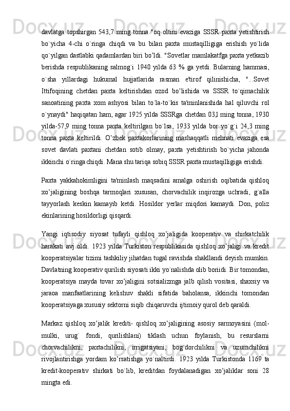 davlatga   topshirgan   543,7   ming   tonna   "oq   oltini   evaziga   SSSR   paxta   yetishtirish
bo`yicha   4-chi   o`ringa   chiqdi   va   bu   bilan   paxta   mustaqilligiga   erishish   yo`lida
qo`yilgan dastlabki qadamlardan biri bo’ldi. "Sovetlar mamlakatfga paxta yetkazib
berishda   respublikaning   salmog`i   1940   yilda   63   %   ga   yetdi.   Bularning   hammasi ,
o`sha   yillardagi   hukumal   hujjatlarida   rasman   e'tirof   qilinishicha,   "...Sovet
Ittifoqining   chetdan   paxta   keltirishdan   ozod   bo’lishida   va   SSSR   to`qimachilik
sanoatining   paxta   xom   ashyosi   bilan   to`la-to`kis   ta'minlanishida   hal   qiluvchi   rol
o`ynaydi" haqiqatan ham, agar 1925 yilda SSSRga chetdan 03,l ming tonna, 1930
yilda-57,9   ming   tonna   paxta   keltirilgan   bo`lsa,   1933   yilda   bor   yo`g`i   24,3   ming
tonna   paxta   keltirildi.   O’zbek   paxtakorlarining   mashaqqatli   mehnati   evaziga   esa
sovet   davlati   paxtani   chetdan   sotib   olmay,   paxta   yetishtirish   bo`yicha   jahonda
ikkinchi o`ringa
  chiqdi. Mana shu tariqa sobiq SSSR paxta mustaqilligiga erishdi.
Paxta   yakkahokimligini   ta'minlash   maqsadini   amalga   oshirish   oqibatida   qishloq
xo’jaligining   boshqa   tarmoqlari   xususan,   chorvachilik   inqirozga   uchradi,   g`alla
tayyorlash   keskin   kamayib   ketdi.   Hosildor   yerlar   miqdori   kamaydi.   Don,   poliz
ekinlarining hosildorligi qisqardi.
Yangi   iqtisodiy   siyosat   tufayli   qishloq   xo’jaligida   kooperativ   va   shirkatchilik
harakati   avj   oldi.   1923   yilda   Turkiston   respublikasida   qishloq   xo’jaligi   va   kredit
kooperatsiyalar tizimi tashkiliy jihatdan tugal ravishda shakllandi deyish mumkin.
Davlatning kooperativ qurilish siyosati ikki yo`nalishda olib boriidi. Bir tomondan,
kooperatsiya   mayda   tovar   xo’jaligini   sotsializmga   jalb   qilish   vositasi,   shaxsiy   va
jaraoa   manfaatlarining   kelishuv   shakli   sifatida   baholansa,   ikkinchi   tomondan
kooperatsiyaga xususiy sektorni siqib chiqaruvchi ijtimoiy qurol deb qaraldi.
Markaz   qishloq   xo’jalik   krediti-   qishloq   xo’jaligining   asosiy   sarmoyasini   (mol-
mulki,   urug`   fondi,   qurilishlani)   tiklash   uchun   foylanish,   bu   resurslarni
chorvachilikni,   paxtachilikni,   irrigatsiyani,   bog`dorchilikni   va   uzumchilikni
rivojlantirishga   yordam   ko’rsatishga   yo`naltirdi.   1923   yilda   Turkistonda   1169   ta
kredit-kooperativ   shirkati   bo`lib,   kreditdan   foydalanadigan   xo’jaliklar   soni   28
mingta edi. 