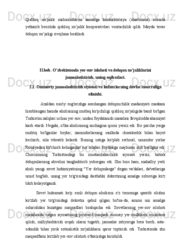 Qishloq   xo’jalik   mahsulotlarini   sanoatga   kontraktatsiya   (shartnoma)   asosida
yetkazib   berishda   qishloq   xo’jalik   kooperativlari   vositachilik   qildi.   Mayda   tovar
dehqon xo’jaligi rivojlana boshladi.
II.bob. O’zbekistonda yer-suv islohoti va dehqon xo’jaliklarini
jamoalashtirish, uning oqibatlari.
2.1. Ommaviy jamoalashtirish siyosati va kolxozlarning davlat tasarrufiga
olinishi.
      Azaldan   sun'iy   sug'orishga   asoslangan   dehqonchilik   madaniyati   maskani
hisoblangan hamda aholisining mutlaq ko'pchiligi qishloq xo'jaligida band bo'lgan
Turkiston xalqlari uchun yer-suv, undan foydalanish masalasi favqulodda ahamiyat
kasb etardi. Negaki, o'lka aholisining anchagina qismi yersiz edi. Bir parcha yerga
muhtoj   bo'lganlar   boylar,   zamindorlarning   mulkida   chorakorlik   bilan   hayot
kechirib,   oila   tebratib   kelardi.   Buning   ustiga   ko'plab   serhosil,   unumdor   yerlar
Rossiyadan ko'chirib kelinganlar rus oilalari foydasiga majburan olib berilgan edi.
Chorizmning   Turkistondagi   bu   mustamlakachilik   siyosati   yersiz,   batrak
dehqonlarning   ahvolini   tanglashtirib   yuborgan   edi.   Shu   bois   ham,   mahalliy   yerli
aholi   yangi   sovet   hokimiyatining   "Yer   dehqonlarga"   degan   va'dalari,   da'vatlariga
umid   bog'lab,   uning   yer   to'g'risidagi   dastlabki   dekretining   amalga   oshuviga   ko'z
tikib kelayotgandi.
Sovet   hukumati   ko'p   sonli   dehqon   aholisini   o'z   tomoniga   qaratib   olishni
ko'zlab   yer   to'g'risidagi   dekretni   qabul   qilgan   bo'lsa-da,   ammo   uni   amalga
oshirishdan   kuzatgan   maqsadlari   boshqacha   edi.   Sovetlarning   yer-suv   islohoti
masalasida   tutgan  siyosatining   pirovard  maqsadi   xususiy   yer-mulklarni   musodara
qilish,   milliylashtirish   orqali   ularni   tugatib,   jamoalar   ixtiyoriga   bera   borib,   asta-
sekinlik   bilan   yirik   sotsialistik   xo'jaliklarni   qaror   toptirish   edi.   Turkistonda   shu
maqsadfarni ko'zlab yer-suv islohoti o'tkazishga kirishildi. 