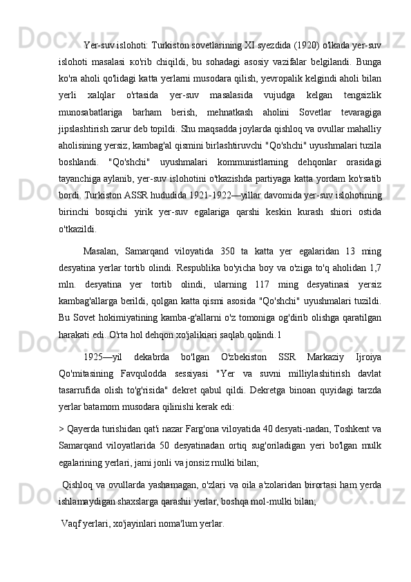 Yer-suv islohoti: Turkiston sovetlarining XI syezdida (1920) o'lkada yer-suv
islohoti   masalasi   ко 'rib   chiqildi,   bu   sohadagi   asosiy   vazifalar   belgilandi.   Bunga
ko'ra aholi qo'lidagi katta yerlarni musodara qilish, yevropalik kelgindi aholi bilan
yerli   xalqlar   o'rtasida   yer-suv   masalasida   vujudga   kelgan   tengsizlik
munosabatlariga   barham   berish,   mehnatkash   aholini   Sovetlar   tevaragiga
jipslashtirish zarur deb topildi. Shu maqsadda joylarda qishloq va ovullar mahalliy
aholisining yersiz, kambag'al qismini birlashtiruvchi "Qo'shchi" uyushmalari tuzila
boshlandi.   "Qo'shchi"   uyushmalari   kommunistlarning   dehqonlar   orasidagi
tayanchiga aylanib, yer-suv islohotini o'tkazishda partiyaga katta yordam ko'rsatib
bordi. Turkiston ASSR hududida 1921-1922—yillar davomida yer-suv islohotining
birinchi   bosqichi   yirik   yer-suv   egalariga   qarshi   keskin   kurash   shiori   ostida
o'tkazildi.
Masalan,   Samarqand   viloyatida   350   ta   katta   yer   egalaridan   13   ming
desyatina yerlar tortib olindi. Respublika bo'yicha boy va o'ziga to'q aholidan 1,7
mln.   desyatina   yer   tortib   olindi,   ularning   117   ming   desyatinasi   yersiz
kambag'allarga berildi, qolgan katta qismi asosida "Qo'shchi" uyushmalari tuzildi.
Bu Sovet  hokimiyatining kamba-g'allarni o'z tomoniga og'dirib olishga  qaratilgan
harakati edi. O'rta hol dehqon xo'jalikiari saqlab qolindi.1
1925—yil   dekabrda   bo'lgan   O'zbekiston   SSR   Markaziy   Ijroiya
Qo'mitasining   Favqulodda   sessiyasi   "Yer   va   suvni   milliylashitirish   davlat
tasarrufida   olish   to'g'risida"   dekret   qabul   qildi.   Dekretga   binoan   quyidagi   tarzda
yerlar batamom musodara qilinishi kerak edi:
> Qayerda turishidan qat'i nazar Farg'ona viloyatida 40 desyati-nadan, Toshkent va
Samarqand   viloyatlarida   50   desyatinadan   ortiq   sug'oriladigan   yeri   bo'lgan   mulk
egalarining yerlari, jami jonli va jonsiz rnulki bilan;
  Qishloq va ovullarda yashamagan,  o'zlari va oila a'zolaridan birortasi  ham  yerda
ishlamaydigan shaxslarga qarashii yerlar, boshqa mol-mulki bilan;
 Vaqf yerlari, xo'jayinlari noma'lum yerlar. 