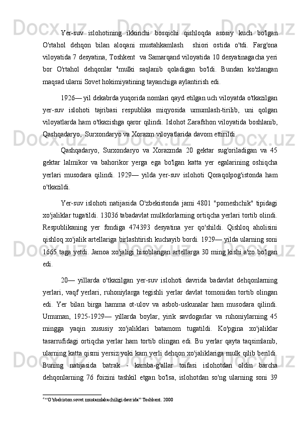 Yer-suv   islohotining   ikkinchi   bosqichi   qishloqda   asosiy   kuch   bo'lgan
O'rtahol   dehqon   bilan   aloqani   mustahkamlash     shiori   ostida   o'tdi.   Farg'ona
viloyatida 7 desyatina, Toshkent  va Samarqand viloyatida 10 desyatinagacha yeri
bor   O'rtahol   dehqonlar   4
mulki   saqlanib   qoladigan   bo'ldi.   Bundan   ko'zlangan
maqsad ularni Sovet hokimiyatining tayanchiga aylantirish edi.
1926— yil dekabrda yuqorida nomlari qayd etilgan uch viloyatda o'tkazilgan
yer-suv   islohoti   tajribasi   respublika   miqyosida   umumlash-tirilib,   uni   qolgan
viloyatlarda ham o'tkazishga qaror qilindi. Islohot Zarafshon viloyatida boshlanib,
Qashqadaryo,  Surxondaryo va Xorazm viloyatlarida davom ettirildi.
Qashqadaryo,   Surxondaryo   va   Xorazmda   20   gektar   sug'oriladigan   va   45
gektar   lalmikor   va   bahorikor   yerga   ega   bo'lgan   katta   yer   egalarining   oshiqcha
yerlari   musodara   qilindi.   1929—   yilda   yer-suv   islohoti   Qoraqolpog'istonda   ham
o'tkazildi.
Yer-suv   islohoti   natijasida   O'zbekistonda   jami   4801   "pomeshchik"   tipidagi
xo'jaliklar tugatildi. 13036 tabadavlat mulkdorlarning ortiqcha yerlari tortib olindi.
Respublikaning   yer   fondiga   474393   desyatina   yer   qo'shildi.   Qishloq   aholisini
qishloq xo'jalik artellariga birlashtirish kuchayib bordi. 1929— yilda ularning soni
1665 taga yetdi. Jamoa xo'jaligi hisoblangan artellarga 30 ming kishi a'zo bo'lgan
edi.
20—   yillarda   o'tkazilgan   yer-suv   islohoti   davrida   badavlat   dehqonlarning
yerlari,   vaqf   yerlari,   ruhoniylarga   tegishli   yerlar   davlat   tomonidan   tortib   olingan
edi.   Yer   bilan   birga   hamma   ot-ulov   va   asbob-uskunalar   ham   musodara   qilindi.
Umuman,   1925-1929—   yillarda   boylar,   yirik   savdogarlar   va   ruhoniylarning   45
mingga   yaqin   xususiy   xo'jaliklari   batamom   tugatildi.   Ko'pgina   xo'jaliklar
tasarrufidagi   ortiqcha   yerlar   ham   tortib   olingan   edi.   Bu   yerlar   qayta   taqsimlanib,
ularning katta qismi yersiz yoki kam yerli dehqon xo'jaliklariga mulk qilib berildi.
Buning   natijasida   batrak   -   kamba-g'allar   toifasi   islohotdan   oldin   barcha
dehqonlarning   76   foizini   tashkil   etgan   bo'lsa,   islohotdan   so'ng   ularning   soni   39
4
  “O’zbekiston sovet mustamlakachiligi davrida” Toshkent. 2000 