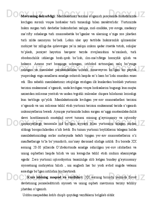 Mavzuning dolzarbligi:  Mamlakatimiz tarixini o’rganish jarayonida hududimizda
kechgan   suronli   voqea   hodisalar   turli   tumanligi   bilan   xarakterlidir.   Yurtimizda
hukm surgan turli davlatlar hukmdorlari xalqqa, mol-mulkka, yer-suvga, madaniy
ma’rifiy   sohalarga   turli   munosabatda   bo’lganlar   va   ularning   o’ziga   xos   jihatlari
turli   xilda   namoyon   bo’ladi.   Lekin   ular   qay   tartibda   hukmronlik   qilmasinlar
mohiyat bir xilligicha qolavergan ya’ni xalqni imkon qadar itoatda tutish, soliqlar
to’plash,   jamiyat   hayotini   barqaror   tarzda   rivojlanishini   ta’minlash,   turli
obodonchilik   ishlariga   bosh-qosh   bo’lish,   ilm-ma’rifatga   homiylik   qilish   va
hokazo.   Ammo   yurt   bosqinga   uchragan,   istibdod   sirtmoqlari   xalq   bo’yniga
solingan   va   mamlakat   parokandalikka   uchrab,   xonavayron   bo’lgan   bir   paytda
yuqoridagi ezgu amallarni amalga oshirish haqida so’z ham bo’lishi mumkin emas
edi. Shu sababli  mamlakatimiz istiqlolga  erishgan  ilk kunlardan boshlab yurtimiz
tarixini mukammal o’rganish, unda kechgan voqea hodisalarini bugungi kun nuqtai
nazaridan xolisona yoritish va undan tegishli xulosalar chiqara bilishimiz lozimligi
kun   tartibiga   qo’yildi.   Mamlakatimizda   kechgan   yer-suv   munosabatlari   tarixini
o’rganish va uni xolisona tahlil etish yurtimiz tarixini mukammal tarzda o’rganish
imkoniyatlarini beradi. Ayniqsa yurtimizda hukm surgan so’nggi mustamlakachilik
davri   hisoblanmish   mustabid   sovet   tuzumi   ozining   g’ayriinsoniy   va   iqtisodiy
qonuniyatlarga   tamomila   zid   bo’lgan   siyosati   bilan   yurtimizni   talagan   ozidan
oldingi bosqinchilardan o’zib ketdi. Bu tuzum yurtimiz boyliklarini talagani holda
mamlakatimizdagi   asrlar   mobaynida   tarkib   topgan   yer-suv   munosabatlarini   o’z
manfaatlariga to’la bo’ysundirib, mo’may daromad olishga intildi. Bu borada XX
asrning   20-30   yillarida   O’zbekistonda   amalga   oshirilgan   yer-suv   islohatlari   va
uning   oqibatlari   haqida   bilish   va   uni   keragicha   tahlil   etish   muhim   ahamiyatga
egadir.   Zero   yurtimiz   iqtisodiyotini   tanazzulga   olib   kelgan   bunday   g’ayriinsoniy
siyosatning   mohiyatini   bilish   ,   uni   anglash   har   bir   yosh   avlod   ongida   vatanni
asrashga bo’lgan intilishni kuchaytiradi.
        Kurs   ishining   maqsad   va   vazifalari:   XX   asrning   birinchi   yarmida   Sovet
davlatining   jamoalashtirish   siyosati   va   uning   oqibati   mavzusini   tarixiy   tahliliy
jihatdan o’rganish.
  Ushbu maqsaddan kelib chiqib quyidagi vazifalarni belgilab oldik: 