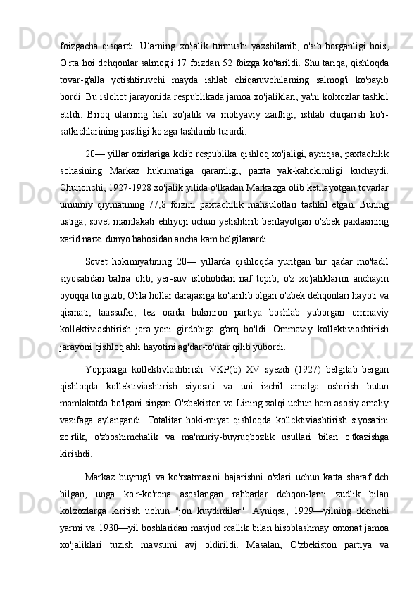 foizgacha   qisqardi.   Ularning   xo'jalik   turmushi   yaxshilanib,   o'sib   borganligi   bois,
O'rta hoi dehqonlar salmog'i 17 foizdan 52 foizga ko'tarildi. Shu tariqa, qishloqda
tovar-g'alla   yetishtiruvchi   mayda   ishlab   chiqaruvchilarning   salmog'i   ko'payib
bordi. Bu islohot jarayonida respublikada jamoa xo'jaliklari, ya'ni kolxozlar tashkil
etildi.   Biroq   ularning   hali   xo'jalik   va   moliyaviy   zaifligi,   ishlab   chiqarish   ko'r-
satkichlarining pastligi ko'zga tashlanib turardi.
20— yillar oxirlariga kelib respublika qishloq xo'jaligi, ayniqsa, paxtachilik
sohasining   Markaz   hukumatiga   qaramligi,   paxta   yak-kahokimligi   kuchaydi.
Chunonchi, 1927-1928 xo'jalik yilida o'lkadan Markazga olib ketilayotgan tovarlar
umumiy   qiymatining   77,8   foizini   paxtachilik   mahsulotlari   tashkil   etgan.   Buning
ustiga, sovet  mamlakati ehtiyoji uchun yetishtirib berilayotgan o'zbek paxtasining
xarid narxi dunyo bahosidan ancha kam belgilanardi.
Sovet   hokimiyatining   20—   yillarda   qishloqda   yuritgan   bir   qadar   mo'tadil
siyosatidan   bahra   olib,   yer-suv   islohotidan   naf   topib,   o'z   xo'jaliklarini   anchayin
oyoqqa turgizib, O'rla hollar darajasiga ko'tarilib olgan o'zbek dehqonlari hayoti va
qismati,   taassufki,   tez   orada   hukmron   partiya   boshlab   yuborgan   ommaviy
kollektiviashtirish   jara-yoni   girdobiga   g'arq   bo'ldi.   Ommaviy   kollektiviashtirish
jarayoni qishloq ahli hayotini ag'dar-to'ntar qilib yubordi.
Yoppasiga   kollektivlashtirish.   VKP(b)   XV   syezdi   (1927)   belgilab   bergan
qishloqda   kollektiviashtirish   siyosati   va   uni   izchil   amalga   oshirish   butun
mamlakatda bo'lgani singari O'zbekiston va Lining xalqi uchun ham asosiy amaliy
vazifaga   aylangandi.   Totalitar   hoki-miyat   qishloqda   kollektiviashtirish   siyosatini
zo'rlik,   o'zboshimchalik   va   ma'muriy-buyruqbozlik   usullari   bilan   o'tkazishga
kirishdi.
Markaz   buyrug'i   va   ko'rsatmasini   bajarishni   o'zlari   uchun   katta   sharaf   deb
bilgan,   unga   ko'r-ko'rona   asoslangan   rahbarlar   dehqon-larni   zudlik   bilan
kolxozlarga   kiritish   uchun   "jon   kuydirdilar".   Ayniqsa,   1929—yilning   ikkinchi
yarmi va 1930—yil boshlaridan mavjud reallik bilan hisoblashmay omonat jamoa
xo'jaliklari   tuzish   mavsumi   avj   oldirildi.   Masalan,   O'zbekiston   partiya   va 