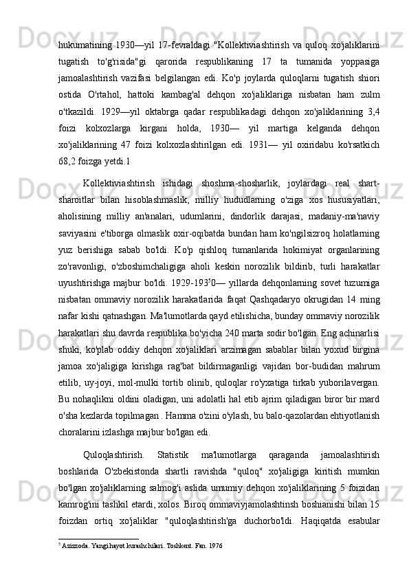 hukumatining   1930—yil   17-fevraldagi   "Kollektiviashtirish   va   quloq   xo'jaliklarini
tugatish   to'g'risida"gi   qarorida   respublikaning   17   ta   tumanida   yoppasiga
jamoalashtirish   vazifasi   belgilangan   edi.   Ko'p   joylarda   quloqlarni   tugatish   shiori
ostida   O'rtahol,   hattoki   kambag'al   dehqon   xo'jaliklariga   nisbatan   ham   zulm
o'tkazildi.   1929—yil   oktabrga   qadar   respublikadagi   dehqon   xo'jaliklarining   3,4
foizi   kolxozlarga   kirgani   holda,   1930—   yil   martiga   kelganda   dehqon
xo'jaliklarining   47   foizi   kolxozlashtirilgan   edi.   1931—   yil   oxiridabu   ko'rsatkich
68,2 foizga yetdi.1
Kollektiviashtirish   ishidagi   shoshma-shosharlik,   joylardagi   real   shart-
sharoitlar   bilan   hisoblashmaslik,   milliy   hududlarning   o'ziga   xos   hususiyatlari,
aholisining   milliy   an'analari,   udumlarini,   dindorlik   darajasi,   madaniy-ma'naviy
saviyasini  e'tiborga olmaslik oxir-oqibatda bundan ham  ko'ngilsizroq holatlarning
yuz   berishiga   sabab   bo'ldi.   Ko'p   qishloq   tumanlarida   hokimiyat   organlarining
zo'ravonligi,   o'zboshimchaligiga   aholi   keskin   norozilik   bildirib,   turli   harakatlar
uyushtirishga majbur bo'ldi. 1929-193 5
0— yillarda dehqonlarning sovet  tuzumiga
nisbatan   ommaviy   norozilik   harakatlarida   faqat   Qashqadaryo   okrugidan   14   ming
nafar kishi qatnashgan. Ma'lumotlarda qayd etilishicha, bunday ommaviy norozilik
harakatlari shu davrda respublika bo'yicha 240 marta sodir bo'lgan. Eng achinarlisi
shuki,   ko'plab   oddiy   dehqon   xo'jaliklari   arzimagan   sabablar   bilan   yoxud   birgina
jamoa   xo'jaligiga   kirishga   rag'bat   bildirmaganligi   vajidan   bor-budidan   mahrum
etilib,   uy-joyi,   mol-mulki   tortib   olinib,   quloqlar   ro'yxatiga   tirkab   yuborilavergan.
Bu nohaqlikni oldini oladigan, uni adolatli hal etib ajrim qiladigan biror bir mard
o'sha kezlarda topilmagan . Hamma o'zini o'ylash, bu balo-qazolardan ehtiyotlanish
choralarini izlashga majbur bo'lgan edi.
Quloqlashtirish.   Statistik   ma'lumotlarga   qaraganda   jamoalashtirish
boshlarida   O'zbekistonda   shartli   ravishda   "quloq"   xo'jaligiga   kiritish   mumkin
bo'lgan   xo'jaliklarning   salmog'i   aslida   umumiy   dehqon   xo'jaliklarining   5   foizidan
kamrog'ini tashkil etardi, xolos. Biroq ommaviyjamolashtinsh boshianishi bilan 15
foizdan   ortiq   xo'jaliklar   "quloqlashtirish'ga   duchorbo'ldi.   Haqiqatda   esabular
5
  Azizzoda. Yangi hayot kurashchilari. Toshkent. Fan. 1976 