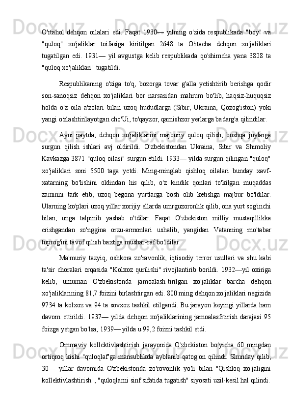 O'rtahol   dehqon   oilalari   edi.   Faqat   1930—   yilning   o'zida   respublikada   "boy"   va
"quloq"   xo'jaliklar   toifasiga   kiritilgan   2648   ta   O'rtacha   dehqon   xo'jaliklari
tugatilgan   edi.   1931—   yil   avgustga   kelib   respublikada   qo'shimcha   yana   3828   ta
"quloq xo'jaliklari" tugatildi.
Respublikaning   o'ziga   to'q,   bozorga   tovar   g'alla   yetishtirib   berishga   qodir
son-sanoqsiz   dehqon   xo'jaliklari   bor   narsasidan   mahrum   bo'lib,   haqsiz-huquqsiz
holda   o'z   oila   a'zolari   bilan   uzoq   hududlarga   (Sibir,   Ukraina,   Qozog'iston)   yoki
yangi o'zlashtirilayotgan cho'Ui, to'qayzor, qamishzor yerlarga badarg'a qilindilar.
Ayni   paytda,   dehqon   xo'jaliklarini   majburiy   quloq   qilish,   boshqa   joylarga
surgun   qilish   ishlari   avj   oldirildi.   O'zbekistondan   Ukraina,   Sibir   va   Shimoliy
Kavkazga 3871 "quloq oilasi" surgun etildi. 1933— yilda surgun qilingan "quloq"
xo'jaliklari   soni   5500   taga   yetdi.   Ming-minglab   qishloq   oilalari   bunday   xavf-
xatarning   bo'lishini   oldindan   his   qilib,   o'z   kindik   qonlari   to'kilgan   muqaddas
zaminni   tark   etib,   uzoq   begona   yurtlarga   bosh   olib   ketishga   majbur   bo'ldilar.
Ularning ko'plari uzoq yillar xorijiy ellarda umrguzoronlik qilib, ona yurt sog'inchi
bilan,   unga   talpinib   yashab   o'tdilar.   Faqat   O'zbekiston   milliy   mustaqillikka
erishgandan   so'nggina   orzu-armonlari   ushalib,   yangidan   Vatanning   mo'tabar
tuprog'ini tavof qilish baxtiga mushar-raf bo'ldilar.
Ma'muriy   tazyiq,   oshkora   zo'ravonlik,   iqtisodiy   terror   usullari   va   shu   kabi
ta'sir   choralari   orqasida   "Kolxoz   qurilishi"   rivojlantirib  borildi.   1932—yil   oxiriga
kelib,   umuman   O'zbekistonda   jamoalash-tirilgan   xo'jaliklar   barcha   dehqon
xo'jaliklarining 81,7 foizini birlashtirgan edi. 800 ming dehqon xo'jaliklari negizida
9734 ta kolxoz va 94 ta sovxoz tashkil etilgandi. Bu jarayon keyingi yillarda ham
davom   ettirildi.   1937—   yilda   dehqon   xo'jaliklarining   jamoalasfrtirish   darajasi   95
foizga yetgan bo'lsa, 1939— yilda u 99,2 foizni tashkil etdi.
Ommaviy   kollektivlashtirish   jarayonida   O'zbekiston   bo'yicha   60   mingdan
ortiqroq   kishi   "quloqlaf'ga   mansublikda   ayblanib   qatog'on   qilindi.   Shunday   qilib,
30—   yillar   davomida   O'zbekistonda   zo'rovonlik   yo'li   bilan   "Qishloq   xo'jaligini
kollektivlashtirish", "quloqlarni sinf sifatida tugatish" siyosati uzil-kesil hal qilindi. 