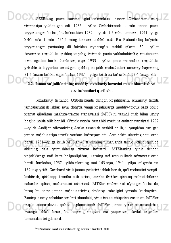 "SSSRning   paxta   mustaqilligini   ta'minlash"   asosan   O'zbekiston   xalqi
zimmasiga   yuklatilgan   edi.   1935—   yilda   O'zbekistonda   1   mln.   tonna   paxta
tayyorlangan   bo'lsa,   bu   ko'rsatkich   1939—   yilda   1,5   mln.   tonnani,   1941-   yilga
kelib   es 6
a   1   mln.   656,2   ming   tonnani   tashkil   etdi.   Bu   Butunittifoq   bo'yicha
tayyorlangan   paxtaning   60   foizidan   ziyodrog'ini   tashkil   qilardi.   30—   yillar
davomida   respublika   qishloq   xo'jaligi   tizimida   paxta   yakkahokimligi   mustahkam
o'rin   egallab   bordi.   Jumladan,   agar   1933—   yilda   paxta   mahsuloti   respublika
yetishtirib   tayyorlab   beradigan   qishloq   xo'jalik   mahsulotlari   umumiy   hajmining
81,5 foizini tashkil etgan bo'lsa, 1937— yilga kelib bu ko'rsatkich 93,4 foizga etdi.
2.2. Jamoa xo’jaliklarining moddiy-texnikaviy bazasini mustahkamlash va
suv inshootlari qurilishi.
Texnikaviy   ta'minot.   O'zbekistonda   dehqon   xo'jaliklarini   ommaviy   tarzda
jamoalashtirish  ishlari  ayni  chog'da  yangi  xo'jaliklarga  moddiy-texnik  baza  bo'lib
xizmat   qiladigan   mashina-traktor   stansiyalari   (MTS)   ni   tashkil   etish   bilan   uzviy
bog'liq holda olib borildi. O'zbekistonda dastlabki mashina-traktor stansiyasi 1929
—yilda   Andijon   viloyatining   Asaka   tumanida   tashkil   etilib,   u   yangidan   tuzilgan
jamoa   xo'jaliklariga   texnik   yordam   ko'rsatgan   edi.   Asta-sekin   ularning   soni   ortib
bordi.  1931—yilga  kelib  MTSlar   48  ta  qishloq  tumanlarida  tashkil  etilib,  qishloq
ahlining   dala   yumushlariga   xizmat   ko'rsatdi.   MTSlarning   yirik   dehqon
xo'jaliklariga   nafi   katta   bo'lganligidan,   ularning   safi   respublikada   to'xtovsiz   ortib
bordi.   Jumladan,   1937—yilda   ularning   soni   163   taga,   1941—yilga   kelganda   esa
189 taga yetdi. Garchand yirik jamoa yerlarini ishlab berish, qo'l mehnatini yengil-
lashtirish,   qishloqqa   texnika   olib   kirish,   texnika   ilmidan   qishloq   mehnatchilarini
xabardor   qilish,   ma'lumotini   oshirishda   MTSlar   muhim   rol   o'ynagan   bo'lsa-da,
biroq   bu   narsa   jamoa   xo'jaliklarining   davlatga   tobeligini   yanada   kuchaytirdi.
Buning asosiy sabablaridan biri shundaki, yirik ishlab chiqarish vositalari MTSlar
orqali   tobora   davlat   qo'lida   to'plana   bordi.   MTSlar   jamoa   yerlarini   natural   haq
evaziga   ishlab   berar,   bu   haqning   miqdori   esa   yuqoridan,   davlat   organlari
tomonidan belgilanardi.
6
  “O’zbekiston sovet mustamlakachiligi davrida” Toshkent. 2000 