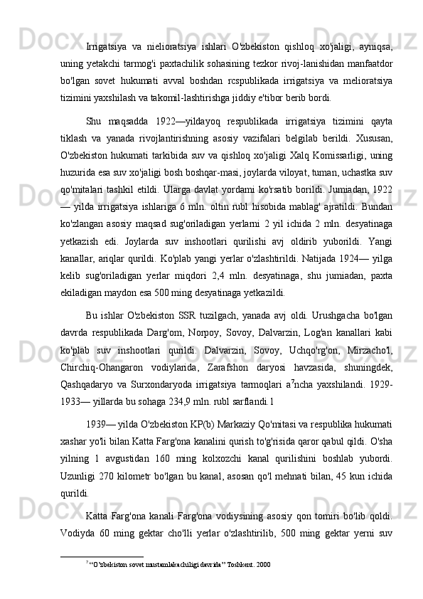 Irrigatsiya   va   nielioratsiya   ishlari   O'zbekiston   qishloq   xo'jaligi,   ayniqsa,
uning yetakchi tarmog'i paxtachilik sohasining tezkor rivoj-lanishidan manfaatdor
bo'lgan   sovet   hukumati   avval   boshdan   rcspublikada   irrigatsiya   va   melioratsiya
tizimini yaxshilash va takomil-lashtirishga jiddiy e'tibor berib bordi.
Shu   maqsadda   1922—yildayoq   respublikada   irrigatsiya   tizimini   qayta
tiklash   va   yanada   rivojlantirishning   asosiy   vazifalari   belgilab   berildi.   Xususan,
O'zbekiston  hukumati   tarkibida  suv  va  qishloq  xo'jaligi   Xalq  Komissarligi,  uning
huzurida esa suv xo'jaligi bosh boshqar-masi, joylarda viloyat, tuman, uchastka suv
qo'mitalari   tashkil   etildi.  Ularga   davlat   yordami   ko'rsatib   borildi.  Jumiadan,   1922
—   yilda   irrigatsiya   ishlariga   6   mln.   oltin   rubl   hisobida   mablag'   ajratildi.   Bundan
ko'zlangan   asosiy   maqsad   sug'oriladigan   yerlarni   2   yil   ichida   2   mln.   desyatinaga
yetkazish   edi.   Joylarda   suv   inshootlari   qurilishi   avj   oldirib   yuborildi.   Yangi
kanallar, ariqlar qurildi. Ko'plab yangi yerlar o'zlashtirildi. Natijada 1924— yilga
kelib   sug'oriladigan   yerlar   miqdori   2,4   mln.   desyatinaga,   shu   jumiadan,   paxta
ekiladigan maydon esa 500 ming desyatinaga yetkazildi.
Bu   ishlar   O'zbekiston   SSR   tuzilgach,   yanada   avj   oldi.   Urushgacha   bo'lgan
davrda   respublikada   Darg'om,   Norpoy,   Sovoy,   Dalvarzin,   Log'an   kanallari   kabi
ko'plab   suv   inshootlari   qurildi.   Dalvarzin,   Sovoy,   Uchqo'rg'on,   Mirzacho'l,
Chirchiq-Ohangaron   vodiylarida,   Zarafshon   daryosi   havzasida,   shuningdek,
Qashqadaryo   va   Surxondaryoda   irrigatsiya   tarmoqlari   a 7
ncha   yaxshilandi.   1929-
1933— yillarda bu sohaga 234,9 mln. rubl sarflandi.1
1939— yilda O'zbekiston KP(b) Markaziy Qo'mitasi va respublika hukumati
xashar yo'li bilan Katta Farg'ona kanalini qurish to'g'risida qaror qabul qildi. O'sha
yilning   1   avgustidan   160   ming   kolxozchi   kanal   qurilishini   boshlab   yubordi.
Uzunligi 270 kilometr  bo'lgan bu kanal, asosan  qo'l mehnati  bilan, 45 kun ichida
qurildi.
Katta   Farg'ona   kanali   Farg'ona   vodiysining   asosiy   qon   tomiri   bo'lib   qoldi.
Vodiyda   60   ming   gektar   cho'lli   yerlar   o'zlashtirilib,   500   ming   gektar   yerni   suv
7
  “O’zbekiston sovet mustamlakachiligi davrida” Toshkent. 2000 