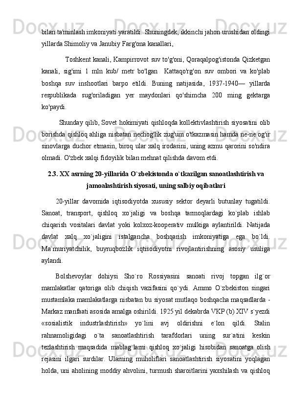 bilan ta'minlash imkoniyati yaratildi. Shuningdek, ikkinchi jahon urushidan oldingi
yillarda Shimoliy va Janubiy Farg'ona kanallari,
                     Toshkent kanali, Kampirrovot suv to'g'oni, Qoraqalpog'istonda Qizketgan
kanali,   sig'imi   1   mln   kub/   metr   bo'lgan     Kattaqo'rg'on   suv   ombori   va   ko'plab
boshqa   suv   inshootlari   barpo   etildi.   Buning   natijasida,   1937-1940—   yillarda
respublikada   sug'oriladigan   yer   maydonlari   qo'shimcha   200   ming   gektarga
ko'paydi.
Shunday qilib, Sovet hokimiyati qishloqda kollektivlashtirish siyosatini olib
borishda qishloq ahliga nisbatan nechog'lik zug'um o'tkazmasin hamda ne-ne og'ir
sinovlarga duchor etmasin, biroq ular xalq irodasini, uning azmu qarorini so'ndira
olmadi. O'zbek xalqi fidoyilik bilan mehnat qilishda davom etdi.
2.3.  XX asrning 20-yillarida O`zbekistonda o`tkazilgan sanoatlashtirish va
jamoalashtirish siyosati, uning salbiy oqibatlari
20-yillar   davomida   iqtisodiyotda   xususiy   sektor   deyarli   butunlay   tugatildi.
Sanoat,   transport,   qishloq   xo`jaligi   va   boshqa   tarmoqlardagi   ko`plab   ishlab
chiqarish   vositalari   davlat   yoki   kolxoz-kooperativ   mulkiga   aylantirildi.   Natijada
davlat   xalq   xo`jaligini   istalgancha   boshqarish   imkoniyatiga   ega   bo`ldi.
Ma`muriyatchilik,   buyruqbozlik   iqtisodiyotni   rivojlantirishning   asosiy   usuliga
aylandi.
Bolshevoylar   dohiysi   Sho`ro   Rossiyasini   sanoati   rivoj   topgan   ilg`or
mamlakatlar   qatoriga   olib   chiqish   vazifasini   qo`ydi.   Ammo   O`zbekiston   singari
mustamlaka mamlakatlarga nisbatan bu siyosat  mutlaqo boshqacha maqsadlarda -
Markaz manfaati asosida amalga oshirildi. 1925 yil dekabrda VKP (b) XIV s`yezdi
«sosialistik   industrlashtirish»   yo`lini   avj   oldirishni   e`lon   qildi.   Stalin
rahnamoligidagi   o`ta   sanoatlashtirish   tarafdorlari   uning   sur`atini   keskin
tezlashtirish   maqsadida   mablag`larni   qishloq   xo`jaligi   hisobidan   sanoatga   olish
rejasini   ilgari   surdilar.   Ularning   muholiflari   sanoatlashtirish   siyosatini   yoqlagan
holda, uni aholining moddiy ahvolini, turmush sharoitlarini yaxshilash  va qishloq 