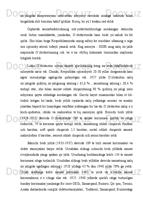 xo`jaligida   kooperasiyani   asta-sekin   ixtiyoriy   ravishda   amalga   oshirish   bilan
birgalikda olib borishni taklif qildilar. Biroq, bu yo`l keskin rad etildi. 
Oqibatda   sanoatlashtirishning   sub`yektivlashtirishga   asoslangan   stalincha
usuli   butun   mamlakatda,   jumladan,   O`zbekistonda   ham   bosh   yo`nalish   bo`lib
qoldi. Shu bilan birga Respublikamizda uning salbiy ko`rinishlari ulkaning o`ziga
xos   iqtisodiy   ahvoli   tufayli   yanadi   ortdi.   Eng   asosiysi   -   SSSR   ning   xalq   xo`jalik
majmuida   O`zbekistonnnig   roli   va   o`rni   ittifoq   hukumati   tomonidan   majburan
belgilab berildi. 
Lekin   O`zbekiston   uchun   sanoati   qurilishining   keng   sur`atda   jadallashtirish
nihoyatda zarur edi. Chunki, Respublika iqtisodiyoti 20-30 yillar chegarasida ham
agrar   xususiyatga   egaligicha   qolayotgan   edi.   1927   yilda   O`zbekiston   xalq
xo`jaligida   qishloq   xo`jaligining   salmog`i   61,6   %   ,   sanoatning   salmog`i   38,4   %
tashqil   etar,   shu   bilan   sanoat   ishlab   chiqarishning   90   %   qishloq   xo`jaligi   xom
ashyosini   qayta   ishlashga   asoslangan   edi.   Garchi   hayot   muammolar   bilan   to`lib-
toshib   ketgan   bo`lsada,   besh   yillik   rejalarda   xalq   yelkasiga   asossiz   va   amaliy
jihatdan bajarib bo`lmaydigan vazifalar yuklangan bo`lsa-da, O`zbekiston xalqi o`z
kuch-qudratini,   idroki   va   mahoratini   to`liq   namoyon   qildi.   Birinchi   besh   yillik
(1928-1932)   davrida   O`zbekistonda   289   ta   sanoat   korxonasi   qurildi   va   ishga
tushirildi,   79   ta   korxona   qayta   tashqil   etildi,   sanoatning   ishlab   chiqarish   fondlari
uch   barobar,   neft   qazib   chiqarish   2,5   barobar,   metal   ishlab   chiqarish   sanoati
mahsulotlari 6 barobar, sement ishlab chiqarish uch yarim barobar ortdi. 
Ikkinchi   besh   yillik   (1933-1937)   davrida   189   ta   turli   sanoat   korxonalari   va
elektr   stansiyalari   barpo   etildi.   Urushdan   oldingi   uchinchi   besh   yillikda   sanoat
rivojlanishida yangi qadam  qo`yildi. Urushning boshlanishiga kelib 134 ta sanoat
korxonasi ishga tushirildi. Urushdan oldingi besh yilliklar davrida sanoatning xalq
xo`jaligida   egallagan   salmog`i   1928   yildagi   43   %   dan   1940   yilda   70%   ga   yetdi.
Urush   arafasiga   kelib   sanoat   potensiali   1445   ta   yirik   va   o`rtacha   sanoat
korxonalarini   o`z   ichiga   olar   edi.   1925   -1940   yillarda   qurilib   ishga   tushirilgan
bunday korxonalar jumlasiga Bo`zsuv GESi, Samarqand, Buxoro, Qo`qon, Termiz,
Asaka  shaharlarida issiqlik  elektrostansiyalari,  Toshkent, Samarqand, Buxorodagi 