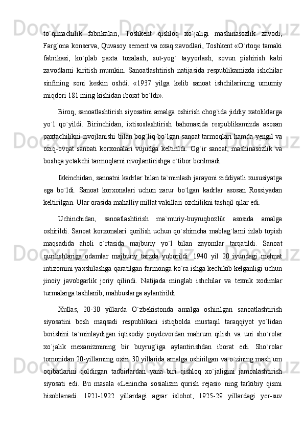 to`qimachilik   fabrikalari,   Toshkent   qishloq   xo`jaligi   mashinasozlik   zavodi,
Farg`ona konserva, Quvasoy sement va oxaq zavodlari, Toshkent «O`rtoq« tamaki
fabrikasi,   ko`plab   paxta   tozalash,   sut-yog`   tayyorlash,   sovun   pishirish   kabi
zavodlarni   kiritish   mumkin.   Sanoatlashtirish   natijasida   respublikamizda   ishchilar
sinfining   soni   keskin   oshdi.   «1937   yilga   kelib   sanoat   ishchilarining   umumiy
miqdori 181 ming kishidan iborat bo`ldi».
Biroq, sanoatlashtirish siyosatini amalga oshirish chog`ida jiddiy xatoliklarga
yo`l   qo`yildi.   Birinchidan,   ixtisoslashtirish   bahonasida   respublikamizda   asosan
paxtachilikni rivojlanishi bilan bog`liq bo`lgan sanoat tarmoqlari hamda yengil va
oziq-ovqat   sanoati   korxonalari   vujudga   keltirildi.   Og`ir   sanoat,   mashinasozlik   va
boshqa yetakchi tarmoqlarni rivojlantirishga e`tibor berilmadi. 
Ikkinchidan, sanoatni kadrlar bilan ta`minlash jarayoni ziddiyatli xususiyatga
ega   bo`ldi.   Sanoat   korxonalari   uchun   zarur   bo`lgan   kadrlar   asosan   Rossiyadan
keltirilgan. Ular orasida mahalliy millat vakillari ozchilikni tashqil qilar edi.
Uchinchidan,   sanoatlashtirish   ma`muriy-buyruqbozlik   asosida   amalga
oshirildi. Sanoat   korxonalari  qurilish  uchun qo`shimcha  mablag`larni  izlab  topish
maqsadida   aholi   o`rtasida   majburiy   yo`l   bilan   zayomlar   tarqatildi.   Sanoat
qurilishlariga   odamlar   majburiy   tarzda   yuborildi.   1940   yil   20   iyundagi   mehnat
intizomini yaxshilashga qaratilgan farmonga ko`ra ishga kechikib kelganligi uchun
jinoiy   javobgarlik   joriy   qilindi.   Natijada   minglab   ishchilar   va   texnik   xodimlar
turmalarga tashlanib, mahbuslarga aylantirildi. 
Xullas,   20-30   yillarda   O`zbekistonda   amalga   oshirilgan   sanoatlashtirish
siyosatini   bosh   maqsadi   respublikani   istiqbolda   mustaqil   taraqqiyot   yo`lidan
borishini   ta`minlaydigan   iqtisodiy   poydevordan   mahrum   qilish   va   uni   sho`rolar
xo`jalik   mexanizmining   bir   buyrug`iga   aylantirishdan   iborat   edi.   Sho`rolar
tomonidan 20-yillarning oxiri 30 yillarida amalga oshirilgan va o`zining mash`um
oqibatlarini   qoldirgan   tadbirlardan   yana   biri   qishloq   xo`jaligini   jamoalashtirish
siyosati   edi.   Bu   masala   «Lenincha   sosializm   qurish   rejasi»   ning   tarkibiy   qismi
hisoblanadi.   1921-1922   yillardagi   agrar   islohot,   1925-29   yillardagi   yer-suv 